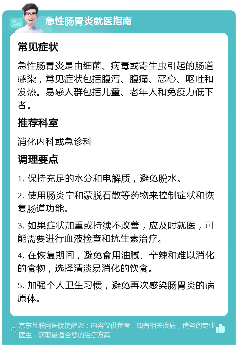 急性肠胃炎就医指南 常见症状 急性肠胃炎是由细菌、病毒或寄生虫引起的肠道感染，常见症状包括腹泻、腹痛、恶心、呕吐和发热。易感人群包括儿童、老年人和免疫力低下者。 推荐科室 消化内科或急诊科 调理要点 1. 保持充足的水分和电解质，避免脱水。 2. 使用肠炎宁和蒙脱石散等药物来控制症状和恢复肠道功能。 3. 如果症状加重或持续不改善，应及时就医，可能需要进行血液检查和抗生素治疗。 4. 在恢复期间，避免食用油腻、辛辣和难以消化的食物，选择清淡易消化的饮食。 5. 加强个人卫生习惯，避免再次感染肠胃炎的病原体。