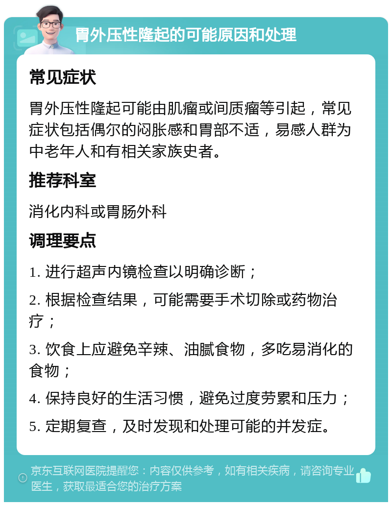 胃外压性隆起的可能原因和处理 常见症状 胃外压性隆起可能由肌瘤或间质瘤等引起，常见症状包括偶尔的闷胀感和胃部不适，易感人群为中老年人和有相关家族史者。 推荐科室 消化内科或胃肠外科 调理要点 1. 进行超声内镜检查以明确诊断； 2. 根据检查结果，可能需要手术切除或药物治疗； 3. 饮食上应避免辛辣、油腻食物，多吃易消化的食物； 4. 保持良好的生活习惯，避免过度劳累和压力； 5. 定期复查，及时发现和处理可能的并发症。