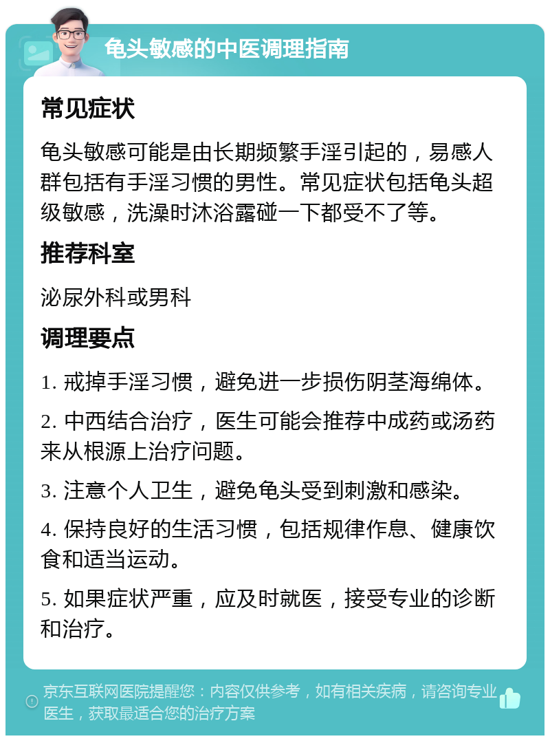 龟头敏感的中医调理指南 常见症状 龟头敏感可能是由长期频繁手淫引起的，易感人群包括有手淫习惯的男性。常见症状包括龟头超级敏感，洗澡时沐浴露碰一下都受不了等。 推荐科室 泌尿外科或男科 调理要点 1. 戒掉手淫习惯，避免进一步损伤阴茎海绵体。 2. 中西结合治疗，医生可能会推荐中成药或汤药来从根源上治疗问题。 3. 注意个人卫生，避免龟头受到刺激和感染。 4. 保持良好的生活习惯，包括规律作息、健康饮食和适当运动。 5. 如果症状严重，应及时就医，接受专业的诊断和治疗。