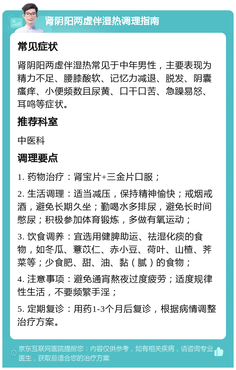 肾阴阳两虚伴湿热调理指南 常见症状 肾阴阳两虚伴湿热常见于中年男性，主要表现为精力不足、腰膝酸软、记忆力减退、脱发、阴囊瘙痒、小便频数且尿黄、口干口苦、急躁易怒、耳鸣等症状。 推荐科室 中医科 调理要点 1. 药物治疗：肾宝片+三金片口服； 2. 生活调理：适当减压，保持精神愉快；戒烟戒酒，避免长期久坐；勤喝水多排尿，避免长时间憋尿；积极参加体育锻炼，多做有氧运动； 3. 饮食调养：宜选用健脾助运、祛湿化痰的食物，如冬瓜、薏苡仁、赤小豆、荷叶、山楂、荠菜等；少食肥、甜、油、黏（腻）的食物； 4. 注意事项：避免通宵熬夜过度疲劳；适度规律性生活，不要频繁手淫； 5. 定期复诊：用药1-3个月后复诊，根据病情调整治疗方案。