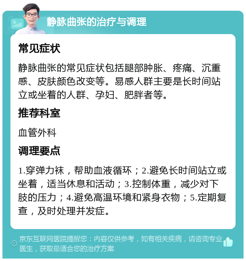 静脉曲张的治疗与调理 常见症状 静脉曲张的常见症状包括腿部肿胀、疼痛、沉重感、皮肤颜色改变等。易感人群主要是长时间站立或坐着的人群、孕妇、肥胖者等。 推荐科室 血管外科 调理要点 1.穿弹力袜，帮助血液循环；2.避免长时间站立或坐着，适当休息和活动；3.控制体重，减少对下肢的压力；4.避免高温环境和紧身衣物；5.定期复查，及时处理并发症。