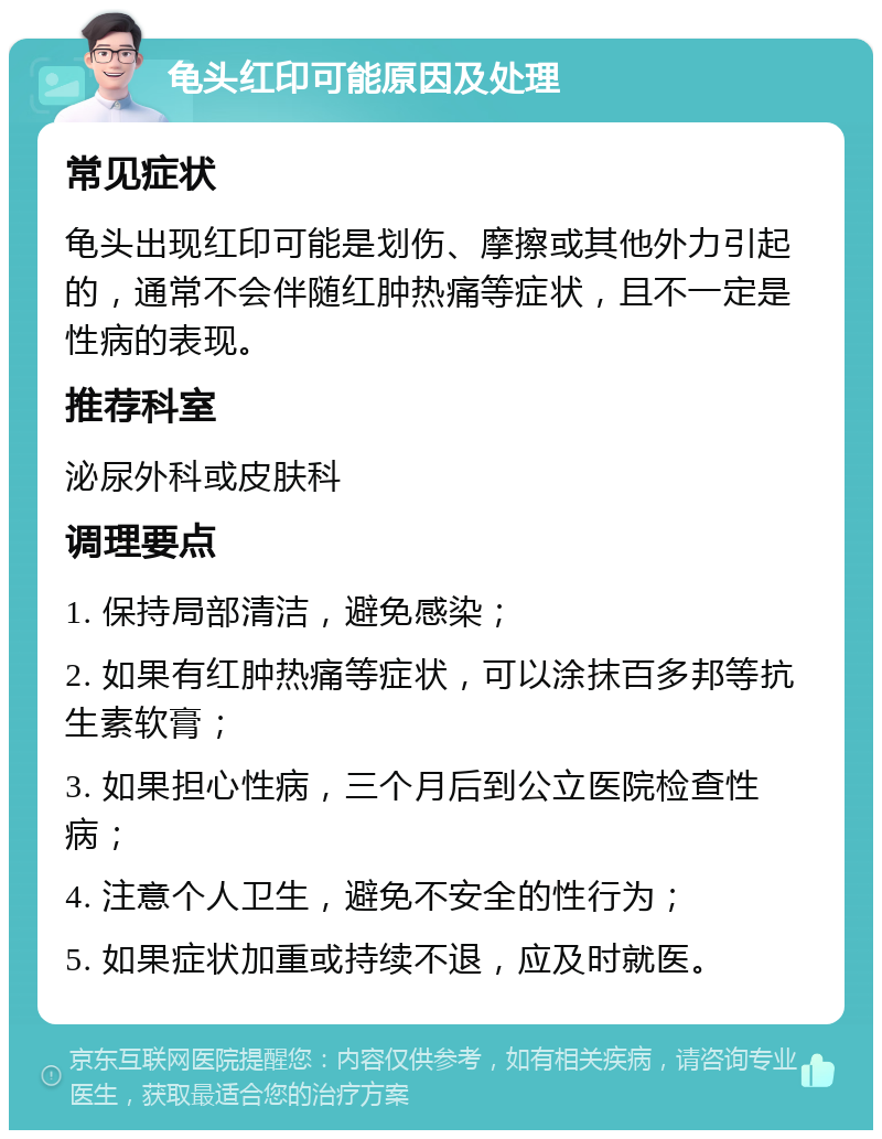 龟头红印可能原因及处理 常见症状 龟头出现红印可能是划伤、摩擦或其他外力引起的，通常不会伴随红肿热痛等症状，且不一定是性病的表现。 推荐科室 泌尿外科或皮肤科 调理要点 1. 保持局部清洁，避免感染； 2. 如果有红肿热痛等症状，可以涂抹百多邦等抗生素软膏； 3. 如果担心性病，三个月后到公立医院检查性病； 4. 注意个人卫生，避免不安全的性行为； 5. 如果症状加重或持续不退，应及时就医。