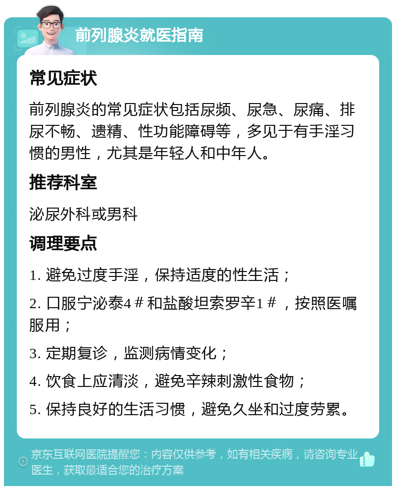 前列腺炎就医指南 常见症状 前列腺炎的常见症状包括尿频、尿急、尿痛、排尿不畅、遗精、性功能障碍等，多见于有手淫习惯的男性，尤其是年轻人和中年人。 推荐科室 泌尿外科或男科 调理要点 1. 避免过度手淫，保持适度的性生活； 2. 口服宁泌泰4＃和盐酸坦索罗辛1＃，按照医嘱服用； 3. 定期复诊，监测病情变化； 4. 饮食上应清淡，避免辛辣刺激性食物； 5. 保持良好的生活习惯，避免久坐和过度劳累。