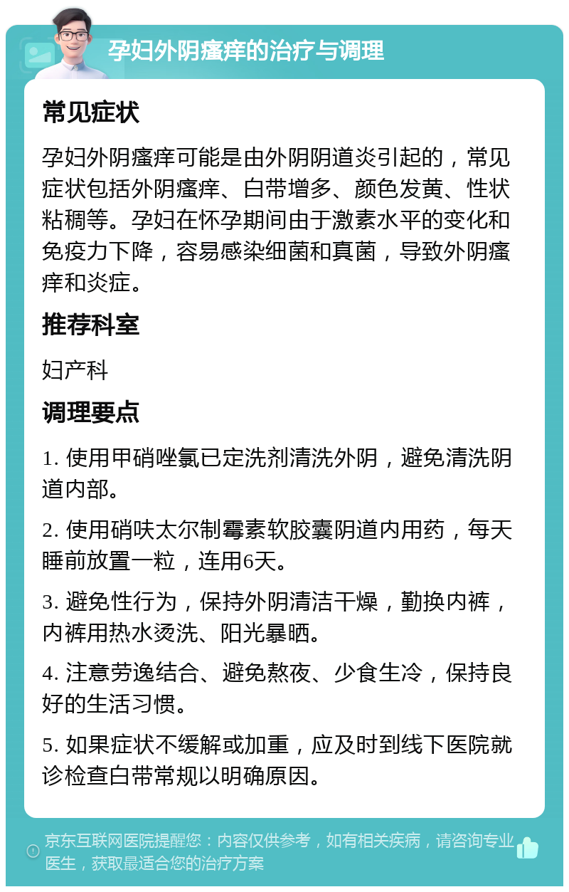 孕妇外阴瘙痒的治疗与调理 常见症状 孕妇外阴瘙痒可能是由外阴阴道炎引起的，常见症状包括外阴瘙痒、白带增多、颜色发黄、性状粘稠等。孕妇在怀孕期间由于激素水平的变化和免疫力下降，容易感染细菌和真菌，导致外阴瘙痒和炎症。 推荐科室 妇产科 调理要点 1. 使用甲硝唑氯已定洗剂清洗外阴，避免清洗阴道内部。 2. 使用硝呋太尔制霉素软胶囊阴道内用药，每天睡前放置一粒，连用6天。 3. 避免性行为，保持外阴清洁干燥，勤换内裤，内裤用热水烫洗、阳光暴晒。 4. 注意劳逸结合、避免熬夜、少食生冷，保持良好的生活习惯。 5. 如果症状不缓解或加重，应及时到线下医院就诊检查白带常规以明确原因。