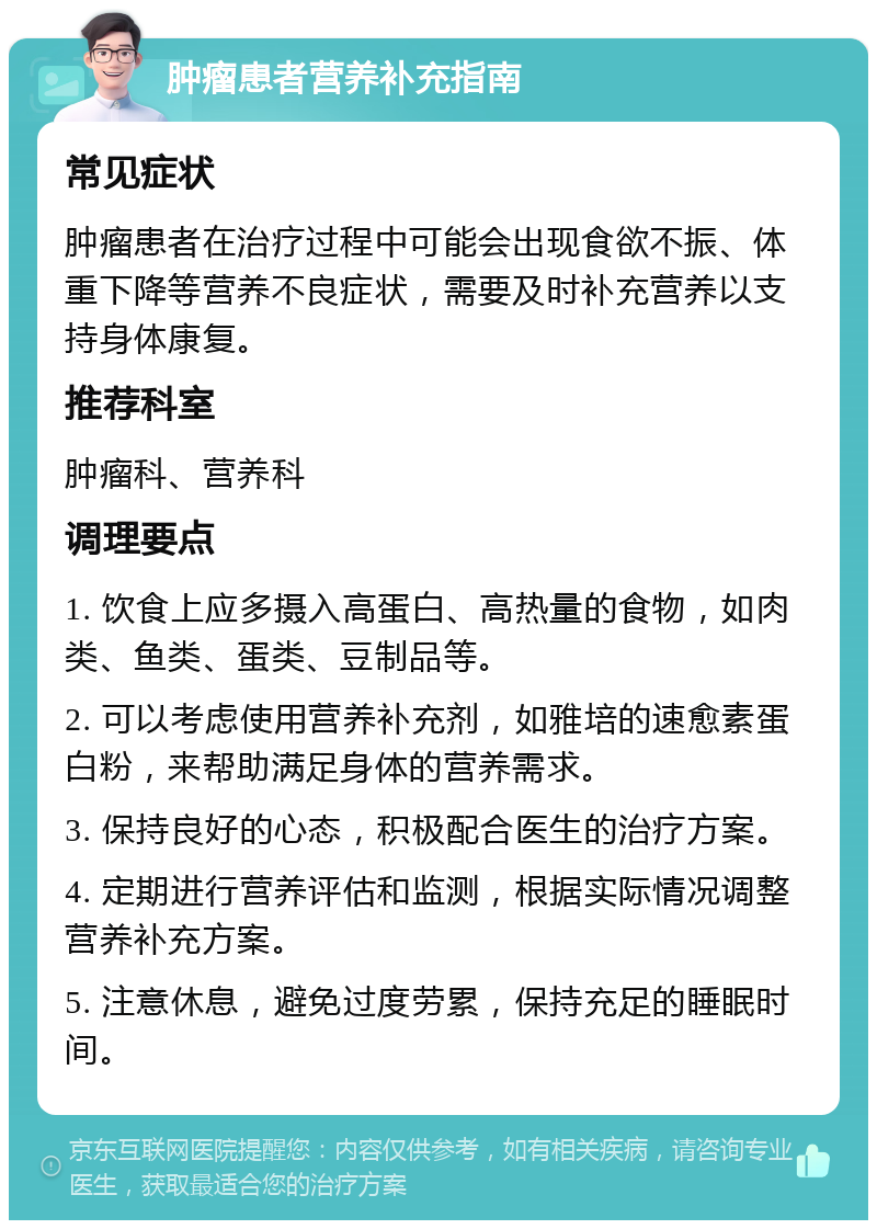 肿瘤患者营养补充指南 常见症状 肿瘤患者在治疗过程中可能会出现食欲不振、体重下降等营养不良症状，需要及时补充营养以支持身体康复。 推荐科室 肿瘤科、营养科 调理要点 1. 饮食上应多摄入高蛋白、高热量的食物，如肉类、鱼类、蛋类、豆制品等。 2. 可以考虑使用营养补充剂，如雅培的速愈素蛋白粉，来帮助满足身体的营养需求。 3. 保持良好的心态，积极配合医生的治疗方案。 4. 定期进行营养评估和监测，根据实际情况调整营养补充方案。 5. 注意休息，避免过度劳累，保持充足的睡眠时间。