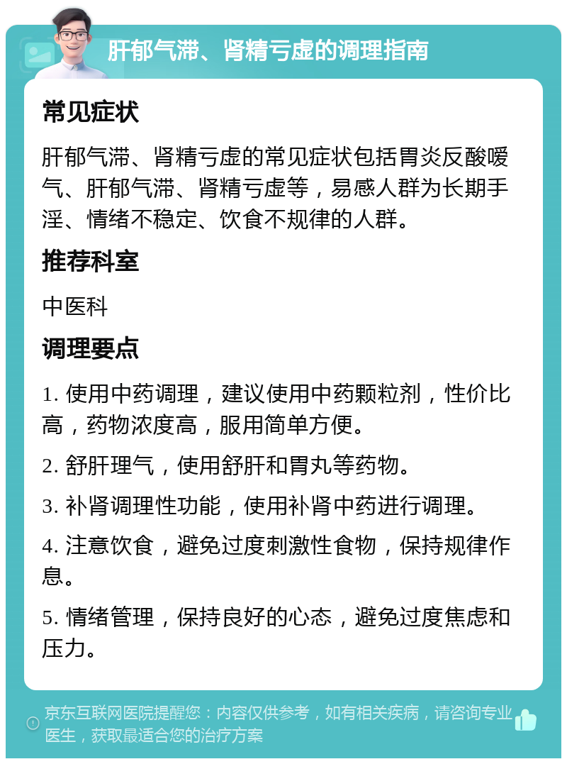 肝郁气滞、肾精亏虚的调理指南 常见症状 肝郁气滞、肾精亏虚的常见症状包括胃炎反酸嗳气、肝郁气滞、肾精亏虚等，易感人群为长期手淫、情绪不稳定、饮食不规律的人群。 推荐科室 中医科 调理要点 1. 使用中药调理，建议使用中药颗粒剂，性价比高，药物浓度高，服用简单方便。 2. 舒肝理气，使用舒肝和胃丸等药物。 3. 补肾调理性功能，使用补肾中药进行调理。 4. 注意饮食，避免过度刺激性食物，保持规律作息。 5. 情绪管理，保持良好的心态，避免过度焦虑和压力。