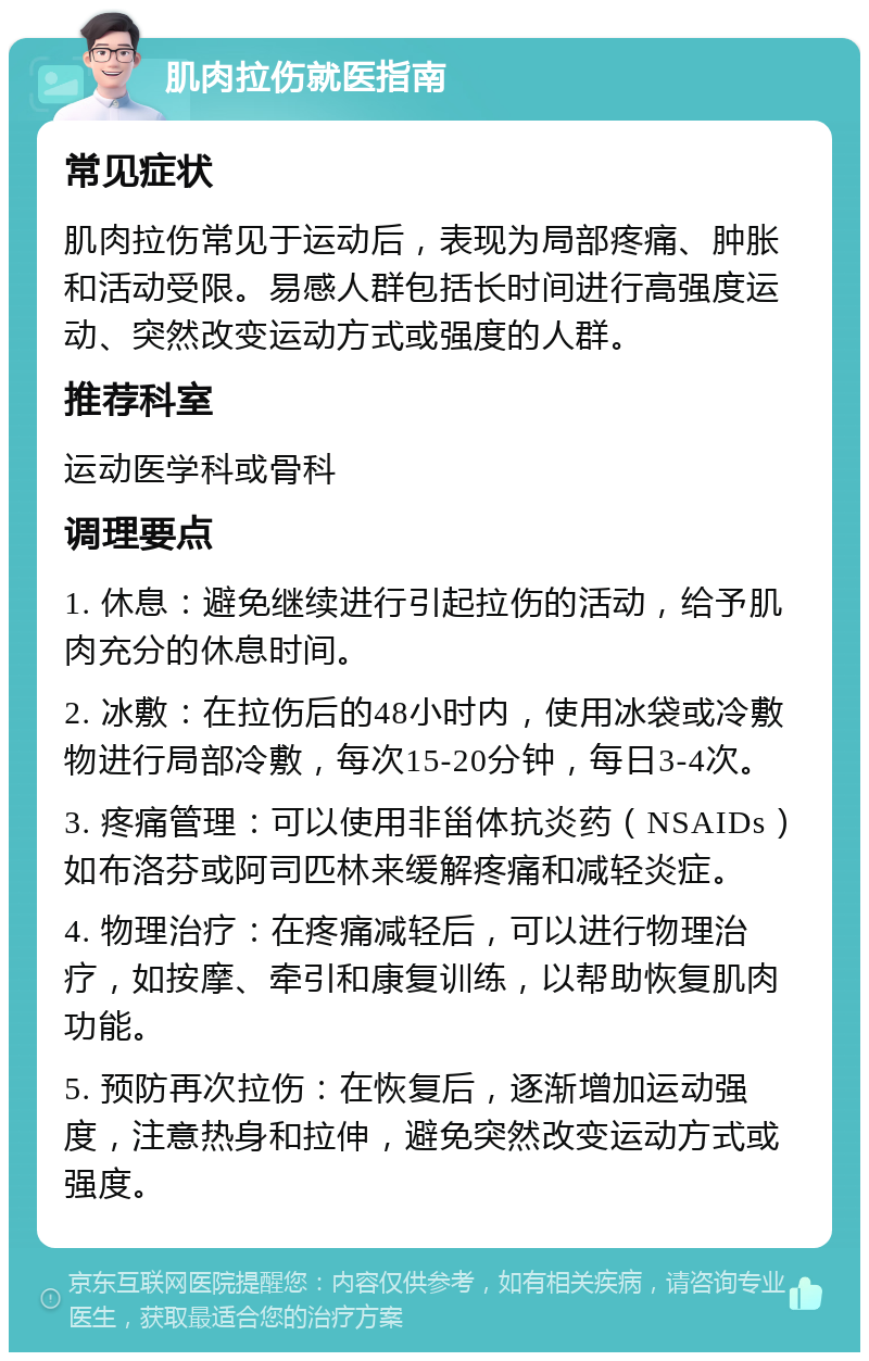 肌肉拉伤就医指南 常见症状 肌肉拉伤常见于运动后，表现为局部疼痛、肿胀和活动受限。易感人群包括长时间进行高强度运动、突然改变运动方式或强度的人群。 推荐科室 运动医学科或骨科 调理要点 1. 休息：避免继续进行引起拉伤的活动，给予肌肉充分的休息时间。 2. 冰敷：在拉伤后的48小时内，使用冰袋或冷敷物进行局部冷敷，每次15-20分钟，每日3-4次。 3. 疼痛管理：可以使用非甾体抗炎药（NSAIDs）如布洛芬或阿司匹林来缓解疼痛和减轻炎症。 4. 物理治疗：在疼痛减轻后，可以进行物理治疗，如按摩、牵引和康复训练，以帮助恢复肌肉功能。 5. 预防再次拉伤：在恢复后，逐渐增加运动强度，注意热身和拉伸，避免突然改变运动方式或强度。