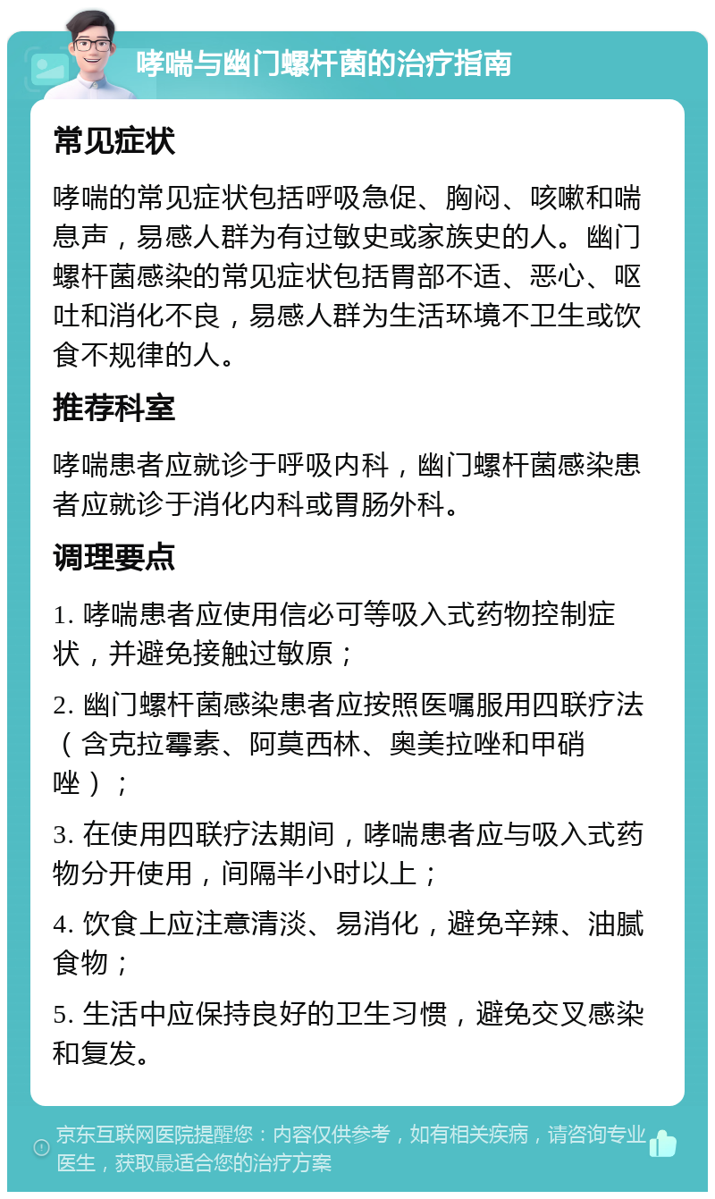 哮喘与幽门螺杆菌的治疗指南 常见症状 哮喘的常见症状包括呼吸急促、胸闷、咳嗽和喘息声，易感人群为有过敏史或家族史的人。幽门螺杆菌感染的常见症状包括胃部不适、恶心、呕吐和消化不良，易感人群为生活环境不卫生或饮食不规律的人。 推荐科室 哮喘患者应就诊于呼吸内科，幽门螺杆菌感染患者应就诊于消化内科或胃肠外科。 调理要点 1. 哮喘患者应使用信必可等吸入式药物控制症状，并避免接触过敏原； 2. 幽门螺杆菌感染患者应按照医嘱服用四联疗法（含克拉霉素、阿莫西林、奥美拉唑和甲硝唑）； 3. 在使用四联疗法期间，哮喘患者应与吸入式药物分开使用，间隔半小时以上； 4. 饮食上应注意清淡、易消化，避免辛辣、油腻食物； 5. 生活中应保持良好的卫生习惯，避免交叉感染和复发。