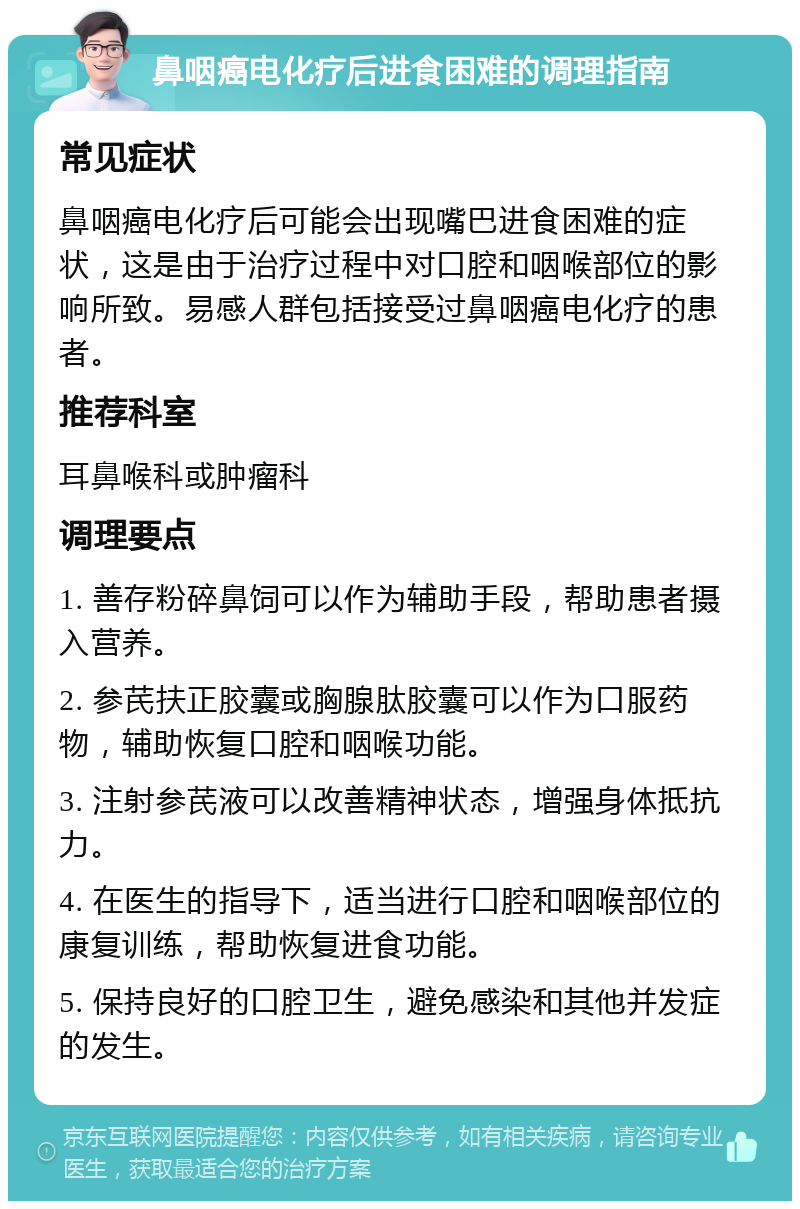 鼻咽癌电化疗后进食困难的调理指南 常见症状 鼻咽癌电化疗后可能会出现嘴巴进食困难的症状，这是由于治疗过程中对口腔和咽喉部位的影响所致。易感人群包括接受过鼻咽癌电化疗的患者。 推荐科室 耳鼻喉科或肿瘤科 调理要点 1. 善存粉碎鼻饲可以作为辅助手段，帮助患者摄入营养。 2. 参芪扶正胶囊或胸腺肽胶囊可以作为口服药物，辅助恢复口腔和咽喉功能。 3. 注射参芪液可以改善精神状态，增强身体抵抗力。 4. 在医生的指导下，适当进行口腔和咽喉部位的康复训练，帮助恢复进食功能。 5. 保持良好的口腔卫生，避免感染和其他并发症的发生。