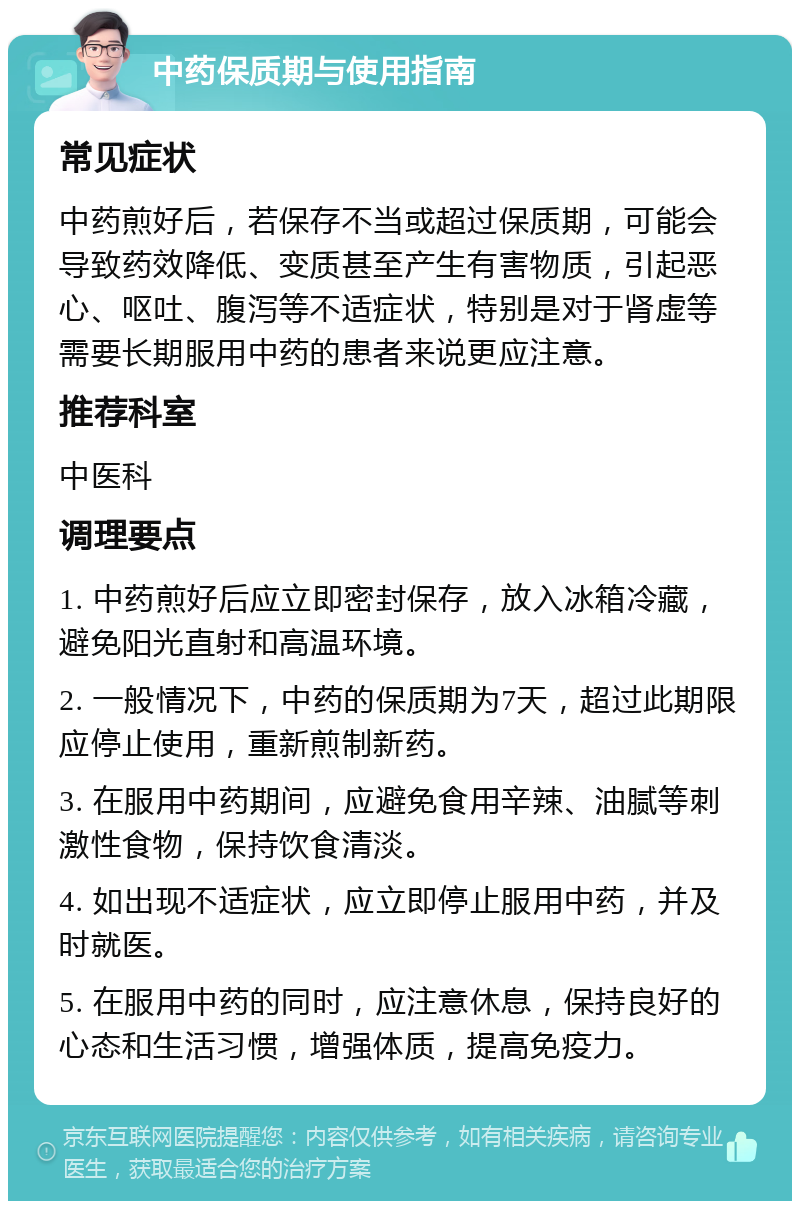 中药保质期与使用指南 常见症状 中药煎好后，若保存不当或超过保质期，可能会导致药效降低、变质甚至产生有害物质，引起恶心、呕吐、腹泻等不适症状，特别是对于肾虚等需要长期服用中药的患者来说更应注意。 推荐科室 中医科 调理要点 1. 中药煎好后应立即密封保存，放入冰箱冷藏，避免阳光直射和高温环境。 2. 一般情况下，中药的保质期为7天，超过此期限应停止使用，重新煎制新药。 3. 在服用中药期间，应避免食用辛辣、油腻等刺激性食物，保持饮食清淡。 4. 如出现不适症状，应立即停止服用中药，并及时就医。 5. 在服用中药的同时，应注意休息，保持良好的心态和生活习惯，增强体质，提高免疫力。