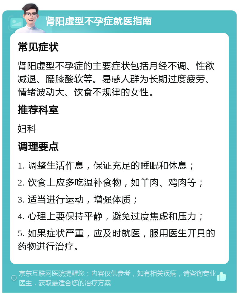 肾阳虚型不孕症就医指南 常见症状 肾阳虚型不孕症的主要症状包括月经不调、性欲减退、腰膝酸软等。易感人群为长期过度疲劳、情绪波动大、饮食不规律的女性。 推荐科室 妇科 调理要点 1. 调整生活作息，保证充足的睡眠和休息； 2. 饮食上应多吃温补食物，如羊肉、鸡肉等； 3. 适当进行运动，增强体质； 4. 心理上要保持平静，避免过度焦虑和压力； 5. 如果症状严重，应及时就医，服用医生开具的药物进行治疗。