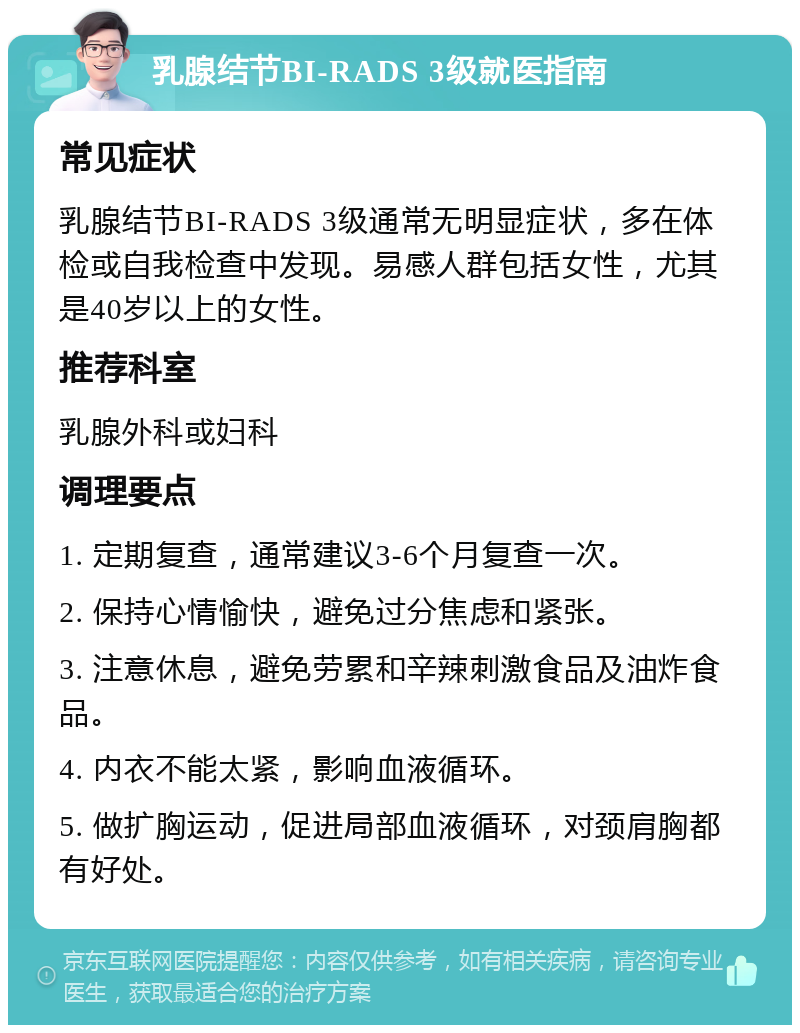 乳腺结节BI-RADS 3级就医指南 常见症状 乳腺结节BI-RADS 3级通常无明显症状，多在体检或自我检查中发现。易感人群包括女性，尤其是40岁以上的女性。 推荐科室 乳腺外科或妇科 调理要点 1. 定期复查，通常建议3-6个月复查一次。 2. 保持心情愉快，避免过分焦虑和紧张。 3. 注意休息，避免劳累和辛辣刺激食品及油炸食品。 4. 内衣不能太紧，影响血液循环。 5. 做扩胸运动，促进局部血液循环，对颈肩胸都有好处。