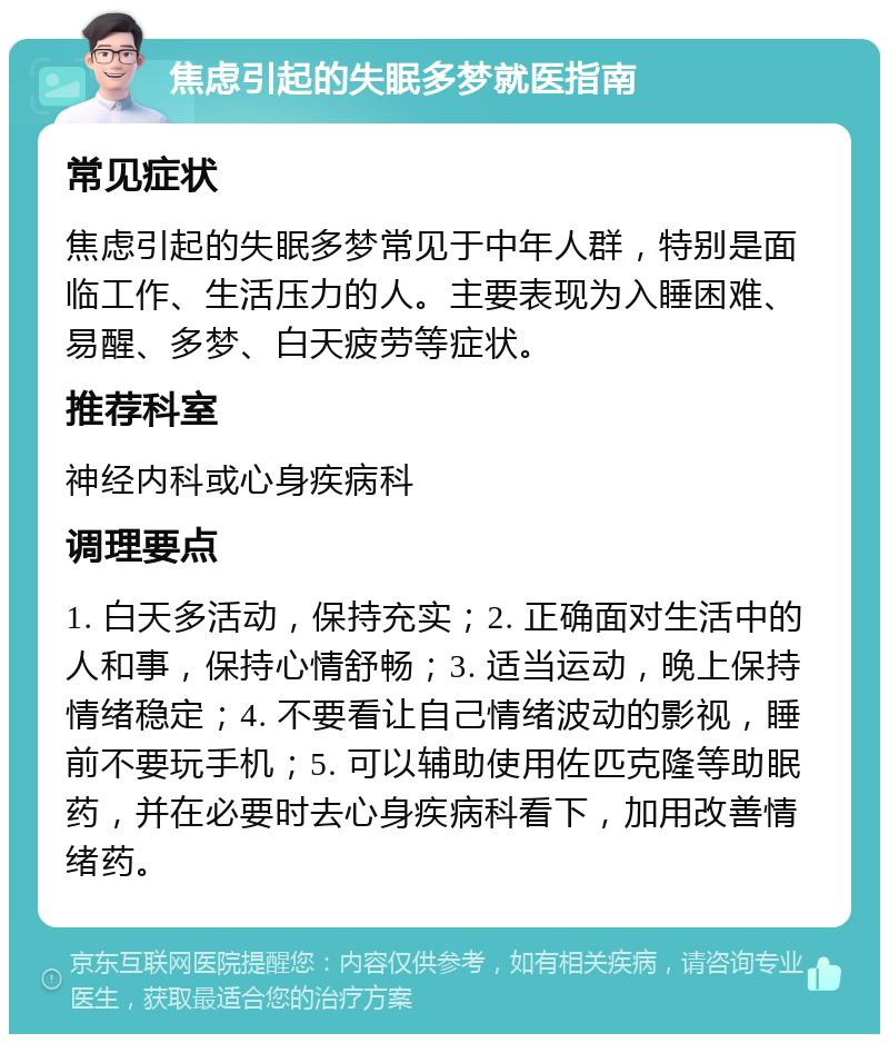 焦虑引起的失眠多梦就医指南 常见症状 焦虑引起的失眠多梦常见于中年人群，特别是面临工作、生活压力的人。主要表现为入睡困难、易醒、多梦、白天疲劳等症状。 推荐科室 神经内科或心身疾病科 调理要点 1. 白天多活动，保持充实；2. 正确面对生活中的人和事，保持心情舒畅；3. 适当运动，晚上保持情绪稳定；4. 不要看让自己情绪波动的影视，睡前不要玩手机；5. 可以辅助使用佐匹克隆等助眠药，并在必要时去心身疾病科看下，加用改善情绪药。