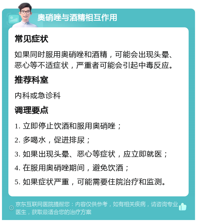 奥硝唑与酒精相互作用 常见症状 如果同时服用奥硝唑和酒精，可能会出现头晕、恶心等不适症状，严重者可能会引起中毒反应。 推荐科室 内科或急诊科 调理要点 1. 立即停止饮酒和服用奥硝唑； 2. 多喝水，促进排尿； 3. 如果出现头晕、恶心等症状，应立即就医； 4. 在服用奥硝唑期间，避免饮酒； 5. 如果症状严重，可能需要住院治疗和监测。