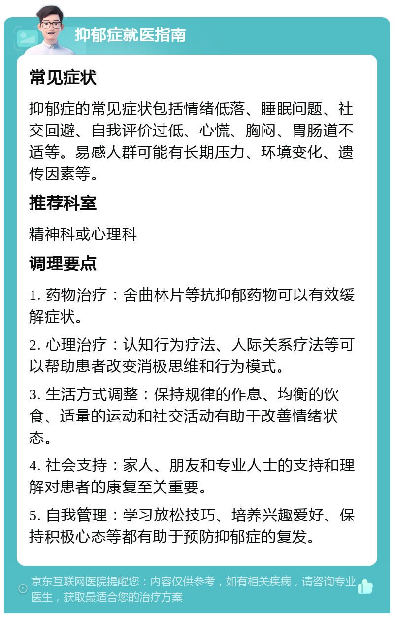 抑郁症就医指南 常见症状 抑郁症的常见症状包括情绪低落、睡眠问题、社交回避、自我评价过低、心慌、胸闷、胃肠道不适等。易感人群可能有长期压力、环境变化、遗传因素等。 推荐科室 精神科或心理科 调理要点 1. 药物治疗：舍曲林片等抗抑郁药物可以有效缓解症状。 2. 心理治疗：认知行为疗法、人际关系疗法等可以帮助患者改变消极思维和行为模式。 3. 生活方式调整：保持规律的作息、均衡的饮食、适量的运动和社交活动有助于改善情绪状态。 4. 社会支持：家人、朋友和专业人士的支持和理解对患者的康复至关重要。 5. 自我管理：学习放松技巧、培养兴趣爱好、保持积极心态等都有助于预防抑郁症的复发。