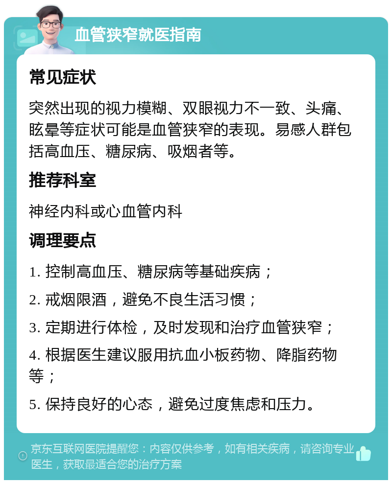 血管狭窄就医指南 常见症状 突然出现的视力模糊、双眼视力不一致、头痛、眩晕等症状可能是血管狭窄的表现。易感人群包括高血压、糖尿病、吸烟者等。 推荐科室 神经内科或心血管内科 调理要点 1. 控制高血压、糖尿病等基础疾病； 2. 戒烟限酒，避免不良生活习惯； 3. 定期进行体检，及时发现和治疗血管狭窄； 4. 根据医生建议服用抗血小板药物、降脂药物等； 5. 保持良好的心态，避免过度焦虑和压力。