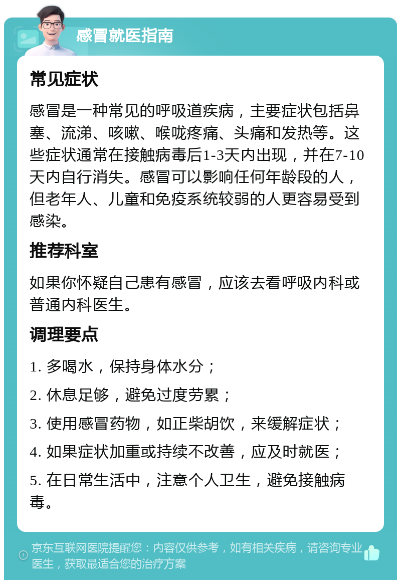 感冒就医指南 常见症状 感冒是一种常见的呼吸道疾病，主要症状包括鼻塞、流涕、咳嗽、喉咙疼痛、头痛和发热等。这些症状通常在接触病毒后1-3天内出现，并在7-10天内自行消失。感冒可以影响任何年龄段的人，但老年人、儿童和免疫系统较弱的人更容易受到感染。 推荐科室 如果你怀疑自己患有感冒，应该去看呼吸内科或普通内科医生。 调理要点 1. 多喝水，保持身体水分； 2. 休息足够，避免过度劳累； 3. 使用感冒药物，如正柴胡饮，来缓解症状； 4. 如果症状加重或持续不改善，应及时就医； 5. 在日常生活中，注意个人卫生，避免接触病毒。