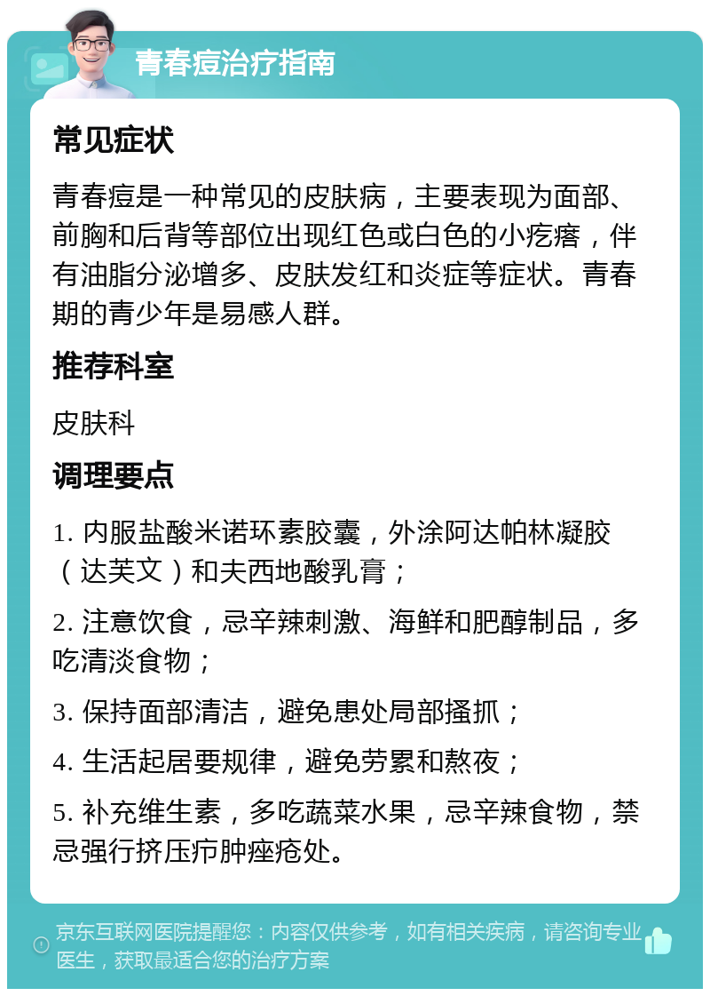 青春痘治疗指南 常见症状 青春痘是一种常见的皮肤病，主要表现为面部、前胸和后背等部位出现红色或白色的小疙瘩，伴有油脂分泌增多、皮肤发红和炎症等症状。青春期的青少年是易感人群。 推荐科室 皮肤科 调理要点 1. 内服盐酸米诺环素胶囊，外涂阿达帕林凝胶（达芙文）和夫西地酸乳膏； 2. 注意饮食，忌辛辣刺激、海鲜和肥醇制品，多吃清淡食物； 3. 保持面部清洁，避免患处局部搔抓； 4. 生活起居要规律，避免劳累和熬夜； 5. 补充维生素，多吃蔬菜水果，忌辛辣食物，禁忌强行挤压疖肿痤疮处。