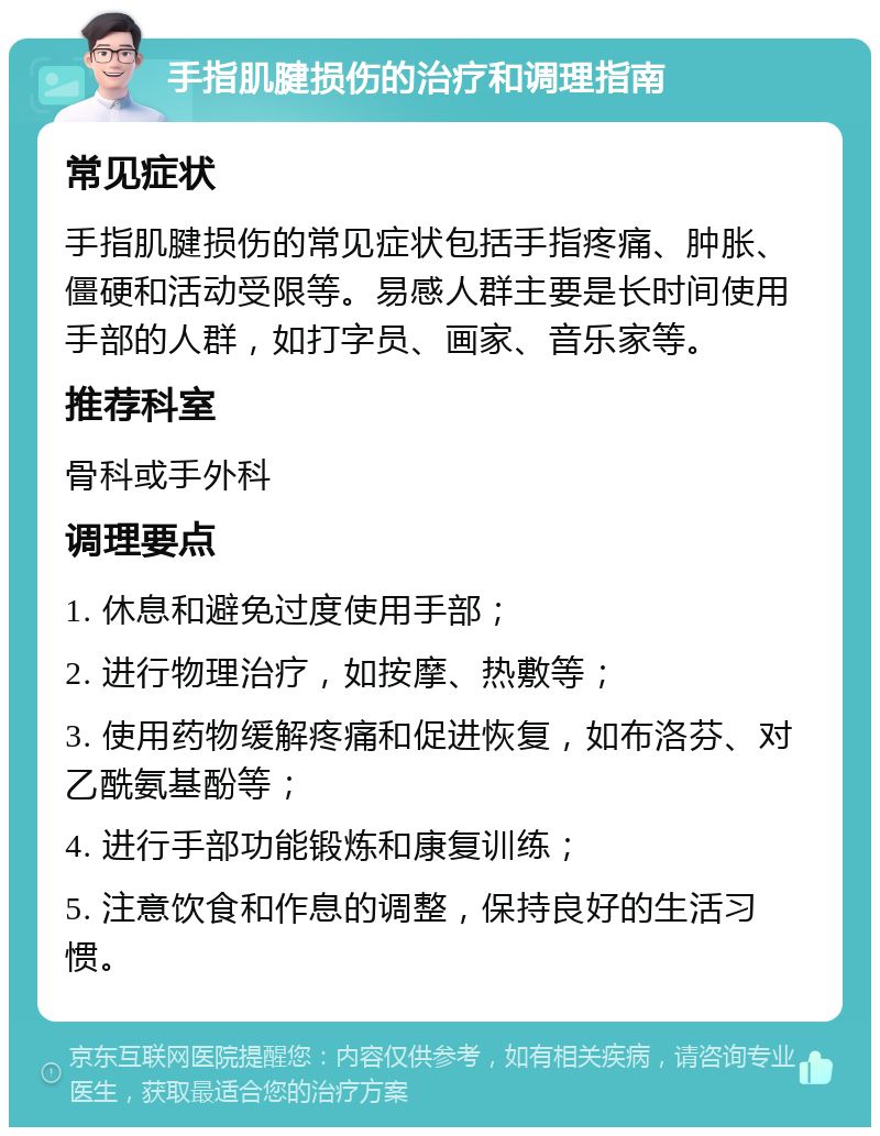 手指肌腱损伤的治疗和调理指南 常见症状 手指肌腱损伤的常见症状包括手指疼痛、肿胀、僵硬和活动受限等。易感人群主要是长时间使用手部的人群，如打字员、画家、音乐家等。 推荐科室 骨科或手外科 调理要点 1. 休息和避免过度使用手部； 2. 进行物理治疗，如按摩、热敷等； 3. 使用药物缓解疼痛和促进恢复，如布洛芬、对乙酰氨基酚等； 4. 进行手部功能锻炼和康复训练； 5. 注意饮食和作息的调整，保持良好的生活习惯。