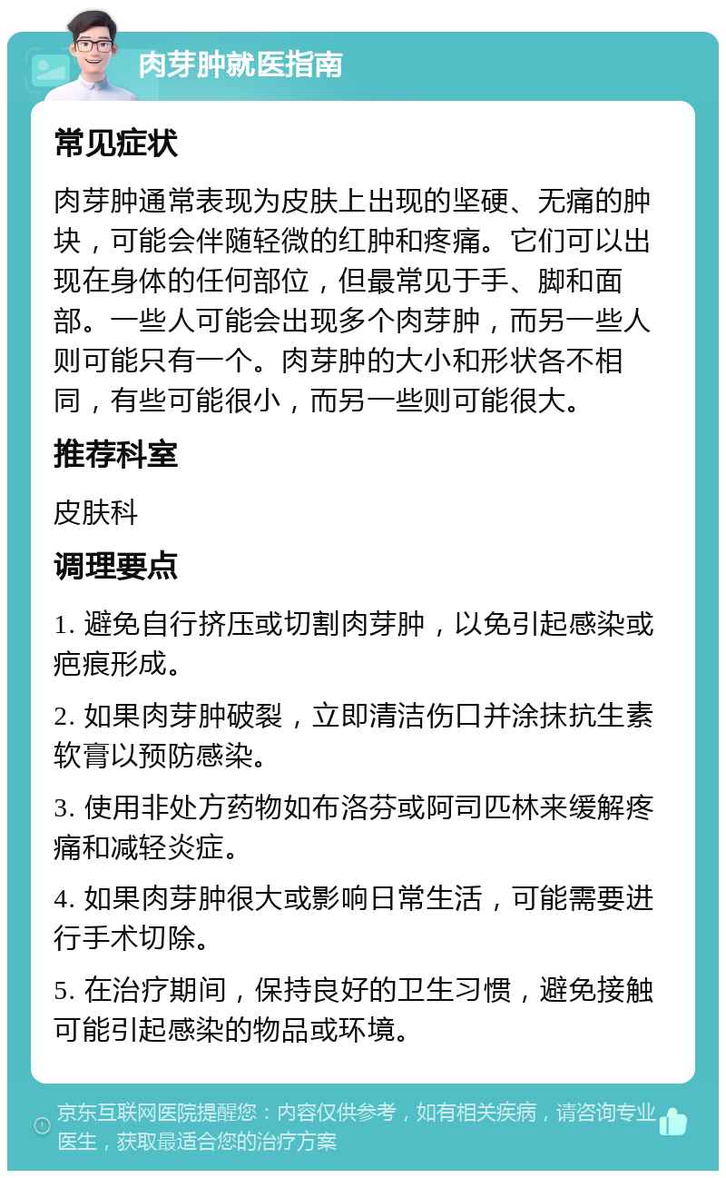 肉芽肿就医指南 常见症状 肉芽肿通常表现为皮肤上出现的坚硬、无痛的肿块，可能会伴随轻微的红肿和疼痛。它们可以出现在身体的任何部位，但最常见于手、脚和面部。一些人可能会出现多个肉芽肿，而另一些人则可能只有一个。肉芽肿的大小和形状各不相同，有些可能很小，而另一些则可能很大。 推荐科室 皮肤科 调理要点 1. 避免自行挤压或切割肉芽肿，以免引起感染或疤痕形成。 2. 如果肉芽肿破裂，立即清洁伤口并涂抹抗生素软膏以预防感染。 3. 使用非处方药物如布洛芬或阿司匹林来缓解疼痛和减轻炎症。 4. 如果肉芽肿很大或影响日常生活，可能需要进行手术切除。 5. 在治疗期间，保持良好的卫生习惯，避免接触可能引起感染的物品或环境。