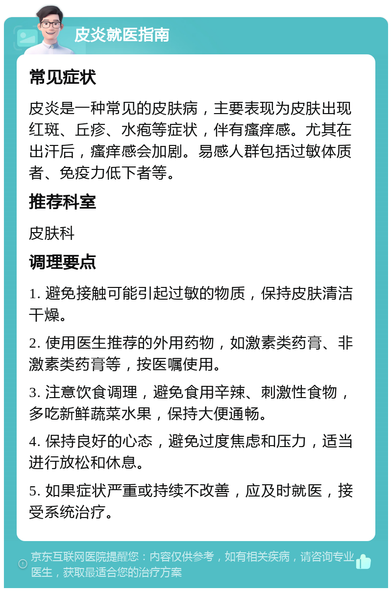 皮炎就医指南 常见症状 皮炎是一种常见的皮肤病，主要表现为皮肤出现红斑、丘疹、水疱等症状，伴有瘙痒感。尤其在出汗后，瘙痒感会加剧。易感人群包括过敏体质者、免疫力低下者等。 推荐科室 皮肤科 调理要点 1. 避免接触可能引起过敏的物质，保持皮肤清洁干燥。 2. 使用医生推荐的外用药物，如激素类药膏、非激素类药膏等，按医嘱使用。 3. 注意饮食调理，避免食用辛辣、刺激性食物，多吃新鲜蔬菜水果，保持大便通畅。 4. 保持良好的心态，避免过度焦虑和压力，适当进行放松和休息。 5. 如果症状严重或持续不改善，应及时就医，接受系统治疗。