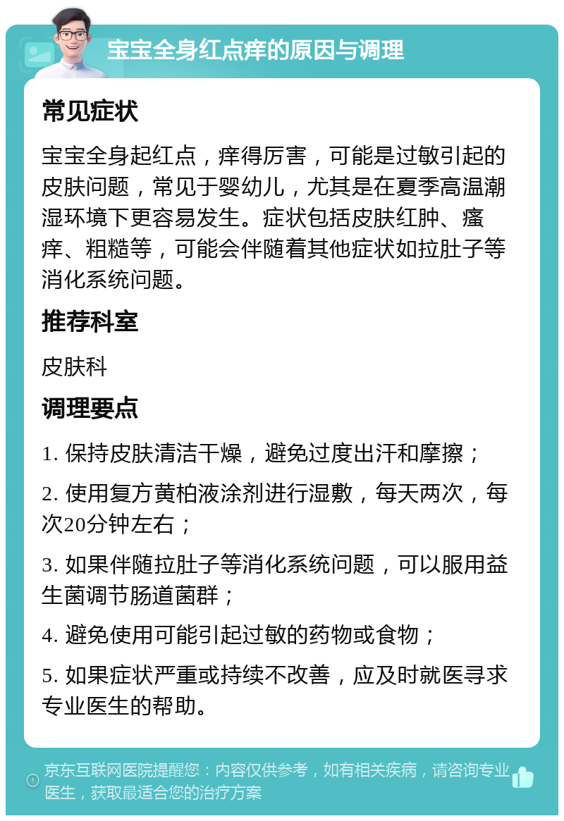 宝宝全身红点痒的原因与调理 常见症状 宝宝全身起红点，痒得厉害，可能是过敏引起的皮肤问题，常见于婴幼儿，尤其是在夏季高温潮湿环境下更容易发生。症状包括皮肤红肿、瘙痒、粗糙等，可能会伴随着其他症状如拉肚子等消化系统问题。 推荐科室 皮肤科 调理要点 1. 保持皮肤清洁干燥，避免过度出汗和摩擦； 2. 使用复方黄柏液涂剂进行湿敷，每天两次，每次20分钟左右； 3. 如果伴随拉肚子等消化系统问题，可以服用益生菌调节肠道菌群； 4. 避免使用可能引起过敏的药物或食物； 5. 如果症状严重或持续不改善，应及时就医寻求专业医生的帮助。