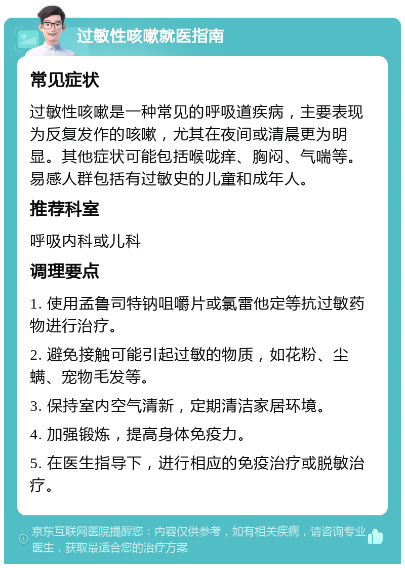 过敏性咳嗽就医指南 常见症状 过敏性咳嗽是一种常见的呼吸道疾病，主要表现为反复发作的咳嗽，尤其在夜间或清晨更为明显。其他症状可能包括喉咙痒、胸闷、气喘等。易感人群包括有过敏史的儿童和成年人。 推荐科室 呼吸内科或儿科 调理要点 1. 使用孟鲁司特钠咀嚼片或氯雷他定等抗过敏药物进行治疗。 2. 避免接触可能引起过敏的物质，如花粉、尘螨、宠物毛发等。 3. 保持室内空气清新，定期清洁家居环境。 4. 加强锻炼，提高身体免疫力。 5. 在医生指导下，进行相应的免疫治疗或脱敏治疗。