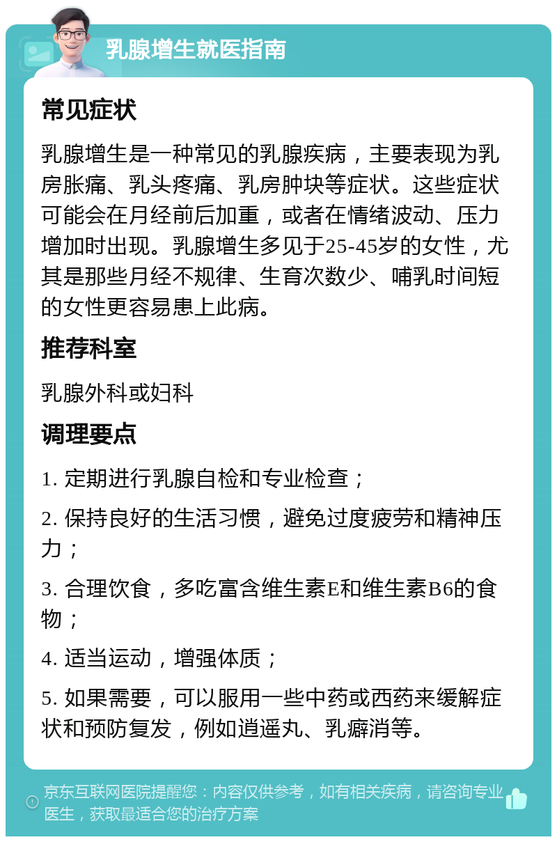 乳腺增生就医指南 常见症状 乳腺增生是一种常见的乳腺疾病，主要表现为乳房胀痛、乳头疼痛、乳房肿块等症状。这些症状可能会在月经前后加重，或者在情绪波动、压力增加时出现。乳腺增生多见于25-45岁的女性，尤其是那些月经不规律、生育次数少、哺乳时间短的女性更容易患上此病。 推荐科室 乳腺外科或妇科 调理要点 1. 定期进行乳腺自检和专业检查； 2. 保持良好的生活习惯，避免过度疲劳和精神压力； 3. 合理饮食，多吃富含维生素E和维生素B6的食物； 4. 适当运动，增强体质； 5. 如果需要，可以服用一些中药或西药来缓解症状和预防复发，例如逍遥丸、乳癖消等。