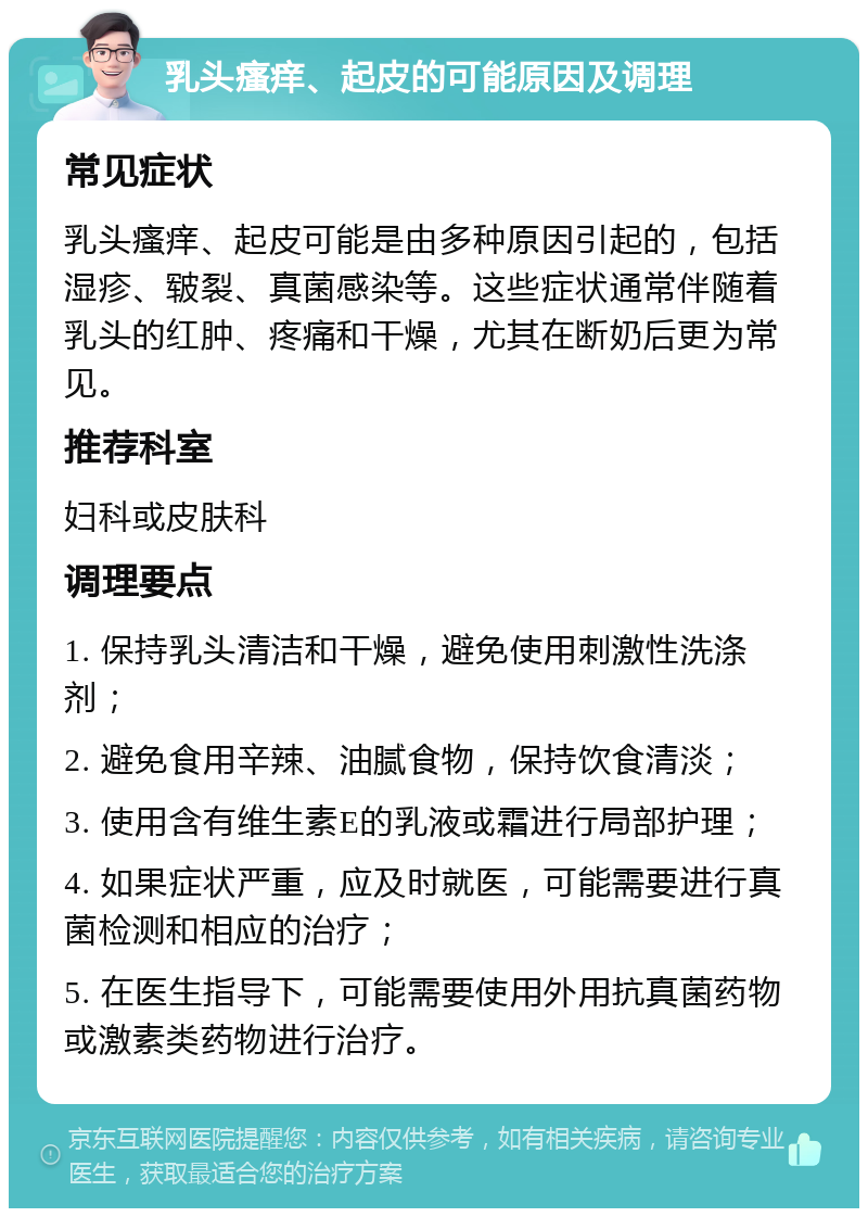 乳头瘙痒、起皮的可能原因及调理 常见症状 乳头瘙痒、起皮可能是由多种原因引起的，包括湿疹、皲裂、真菌感染等。这些症状通常伴随着乳头的红肿、疼痛和干燥，尤其在断奶后更为常见。 推荐科室 妇科或皮肤科 调理要点 1. 保持乳头清洁和干燥，避免使用刺激性洗涤剂； 2. 避免食用辛辣、油腻食物，保持饮食清淡； 3. 使用含有维生素E的乳液或霜进行局部护理； 4. 如果症状严重，应及时就医，可能需要进行真菌检测和相应的治疗； 5. 在医生指导下，可能需要使用外用抗真菌药物或激素类药物进行治疗。