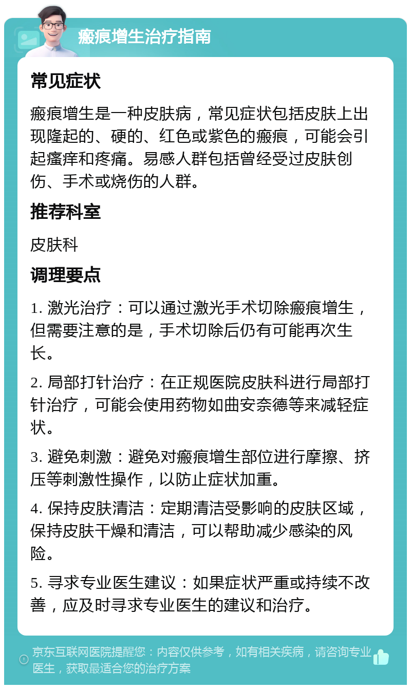 瘢痕增生治疗指南 常见症状 瘢痕增生是一种皮肤病，常见症状包括皮肤上出现隆起的、硬的、红色或紫色的瘢痕，可能会引起瘙痒和疼痛。易感人群包括曾经受过皮肤创伤、手术或烧伤的人群。 推荐科室 皮肤科 调理要点 1. 激光治疗：可以通过激光手术切除瘢痕增生，但需要注意的是，手术切除后仍有可能再次生长。 2. 局部打针治疗：在正规医院皮肤科进行局部打针治疗，可能会使用药物如曲安奈德等来减轻症状。 3. 避免刺激：避免对瘢痕增生部位进行摩擦、挤压等刺激性操作，以防止症状加重。 4. 保持皮肤清洁：定期清洁受影响的皮肤区域，保持皮肤干燥和清洁，可以帮助减少感染的风险。 5. 寻求专业医生建议：如果症状严重或持续不改善，应及时寻求专业医生的建议和治疗。