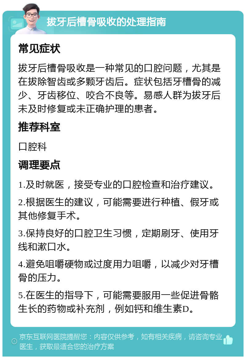 拔牙后槽骨吸收的处理指南 常见症状 拔牙后槽骨吸收是一种常见的口腔问题，尤其是在拔除智齿或多颗牙齿后。症状包括牙槽骨的减少、牙齿移位、咬合不良等。易感人群为拔牙后未及时修复或未正确护理的患者。 推荐科室 口腔科 调理要点 1.及时就医，接受专业的口腔检查和治疗建议。 2.根据医生的建议，可能需要进行种植、假牙或其他修复手术。 3.保持良好的口腔卫生习惯，定期刷牙、使用牙线和漱口水。 4.避免咀嚼硬物或过度用力咀嚼，以减少对牙槽骨的压力。 5.在医生的指导下，可能需要服用一些促进骨骼生长的药物或补充剂，例如钙和维生素D。