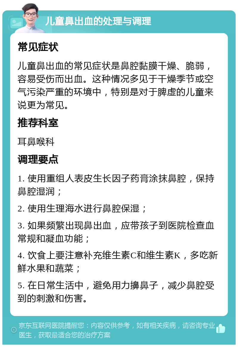 儿童鼻出血的处理与调理 常见症状 儿童鼻出血的常见症状是鼻腔黏膜干燥、脆弱，容易受伤而出血。这种情况多见于干燥季节或空气污染严重的环境中，特别是对于脾虚的儿童来说更为常见。 推荐科室 耳鼻喉科 调理要点 1. 使用重组人表皮生长因子药膏涂抹鼻腔，保持鼻腔湿润； 2. 使用生理海水进行鼻腔保湿； 3. 如果频繁出现鼻出血，应带孩子到医院检查血常规和凝血功能； 4. 饮食上要注意补充维生素C和维生素K，多吃新鲜水果和蔬菜； 5. 在日常生活中，避免用力擤鼻子，减少鼻腔受到的刺激和伤害。