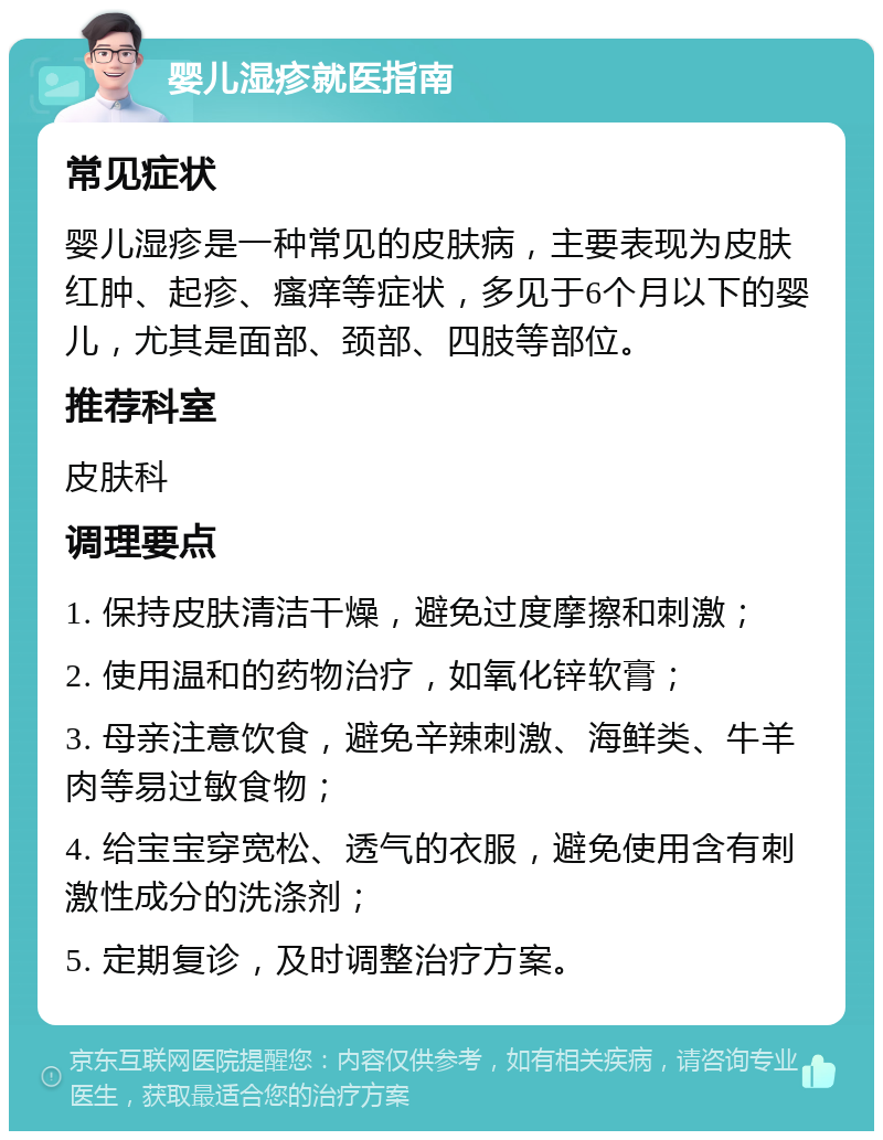 婴儿湿疹就医指南 常见症状 婴儿湿疹是一种常见的皮肤病，主要表现为皮肤红肿、起疹、瘙痒等症状，多见于6个月以下的婴儿，尤其是面部、颈部、四肢等部位。 推荐科室 皮肤科 调理要点 1. 保持皮肤清洁干燥，避免过度摩擦和刺激； 2. 使用温和的药物治疗，如氧化锌软膏； 3. 母亲注意饮食，避免辛辣刺激、海鲜类、牛羊肉等易过敏食物； 4. 给宝宝穿宽松、透气的衣服，避免使用含有刺激性成分的洗涤剂； 5. 定期复诊，及时调整治疗方案。