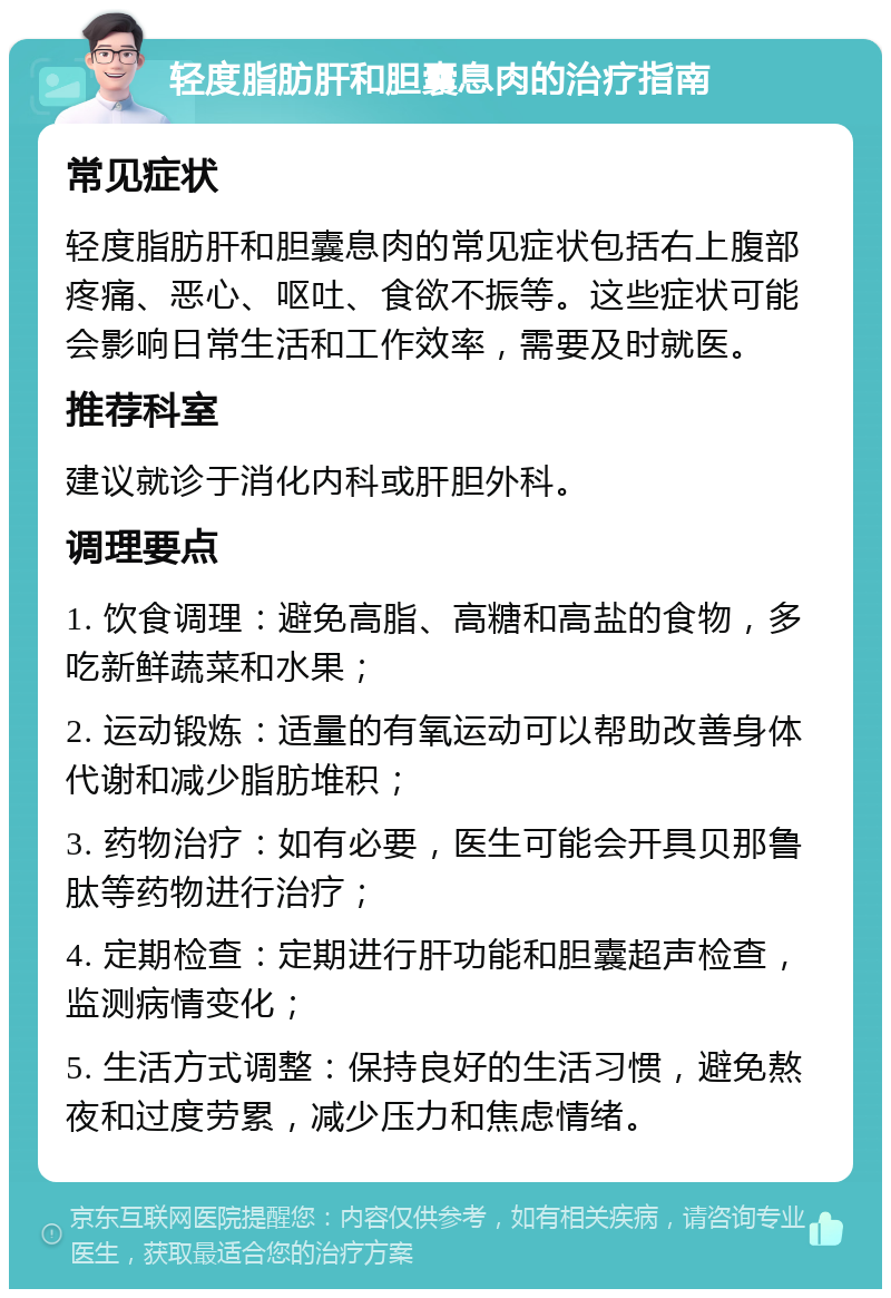 轻度脂肪肝和胆囊息肉的治疗指南 常见症状 轻度脂肪肝和胆囊息肉的常见症状包括右上腹部疼痛、恶心、呕吐、食欲不振等。这些症状可能会影响日常生活和工作效率，需要及时就医。 推荐科室 建议就诊于消化内科或肝胆外科。 调理要点 1. 饮食调理：避免高脂、高糖和高盐的食物，多吃新鲜蔬菜和水果； 2. 运动锻炼：适量的有氧运动可以帮助改善身体代谢和减少脂肪堆积； 3. 药物治疗：如有必要，医生可能会开具贝那鲁肽等药物进行治疗； 4. 定期检查：定期进行肝功能和胆囊超声检查，监测病情变化； 5. 生活方式调整：保持良好的生活习惯，避免熬夜和过度劳累，减少压力和焦虑情绪。