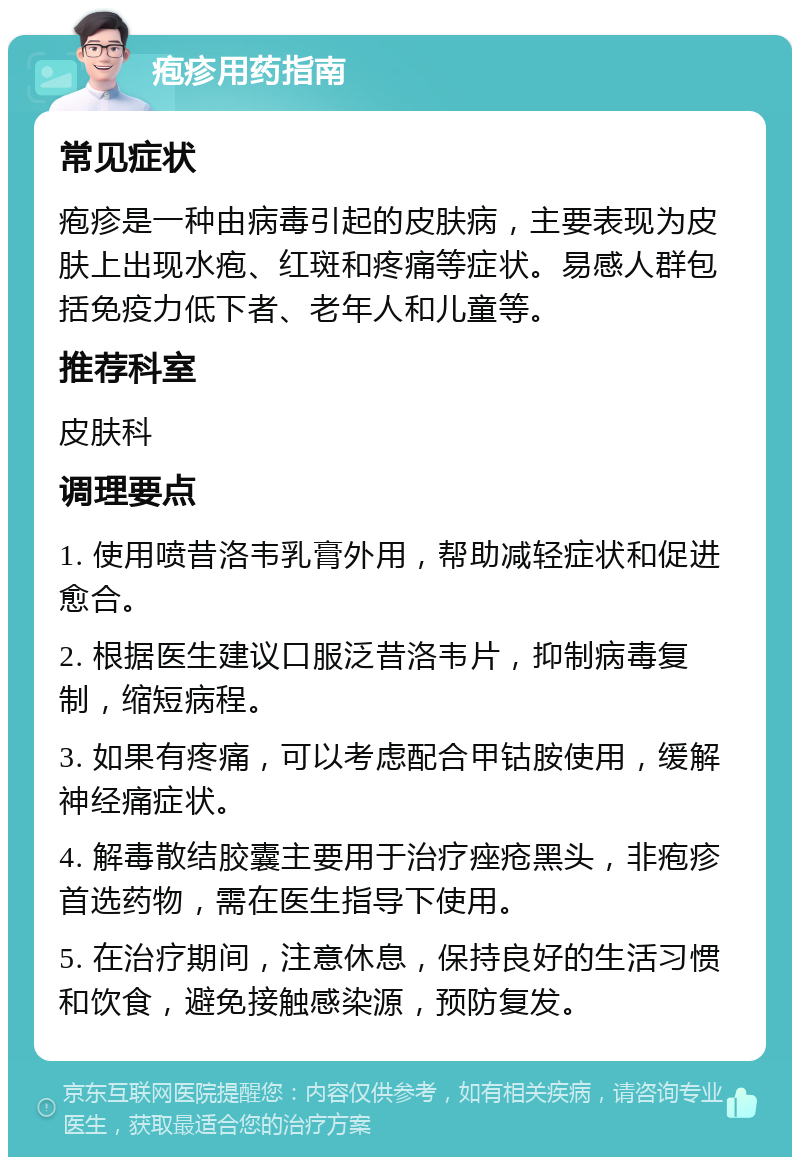 疱疹用药指南 常见症状 疱疹是一种由病毒引起的皮肤病，主要表现为皮肤上出现水疱、红斑和疼痛等症状。易感人群包括免疫力低下者、老年人和儿童等。 推荐科室 皮肤科 调理要点 1. 使用喷昔洛韦乳膏外用，帮助减轻症状和促进愈合。 2. 根据医生建议口服泛昔洛韦片，抑制病毒复制，缩短病程。 3. 如果有疼痛，可以考虑配合甲钴胺使用，缓解神经痛症状。 4. 解毒散结胶囊主要用于治疗痤疮黑头，非疱疹首选药物，需在医生指导下使用。 5. 在治疗期间，注意休息，保持良好的生活习惯和饮食，避免接触感染源，预防复发。