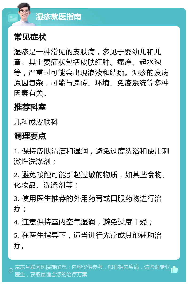 湿疹就医指南 常见症状 湿疹是一种常见的皮肤病，多见于婴幼儿和儿童。其主要症状包括皮肤红肿、瘙痒、起水泡等，严重时可能会出现渗液和结痂。湿疹的发病原因复杂，可能与遗传、环境、免疫系统等多种因素有关。 推荐科室 儿科或皮肤科 调理要点 1. 保持皮肤清洁和湿润，避免过度洗浴和使用刺激性洗涤剂； 2. 避免接触可能引起过敏的物质，如某些食物、化妆品、洗涤剂等； 3. 使用医生推荐的外用药膏或口服药物进行治疗； 4. 注意保持室内空气湿润，避免过度干燥； 5. 在医生指导下，适当进行光疗或其他辅助治疗。