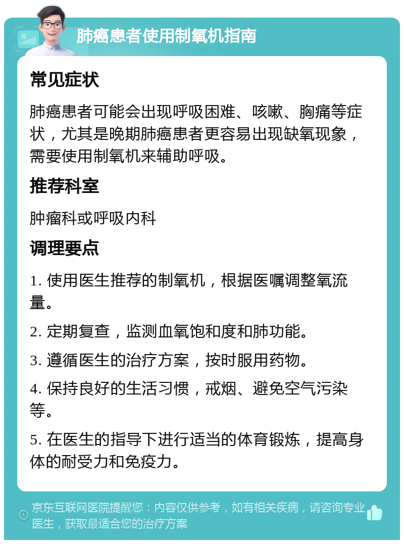 肺癌患者使用制氧机指南 常见症状 肺癌患者可能会出现呼吸困难、咳嗽、胸痛等症状，尤其是晚期肺癌患者更容易出现缺氧现象，需要使用制氧机来辅助呼吸。 推荐科室 肿瘤科或呼吸内科 调理要点 1. 使用医生推荐的制氧机，根据医嘱调整氧流量。 2. 定期复查，监测血氧饱和度和肺功能。 3. 遵循医生的治疗方案，按时服用药物。 4. 保持良好的生活习惯，戒烟、避免空气污染等。 5. 在医生的指导下进行适当的体育锻炼，提高身体的耐受力和免疫力。