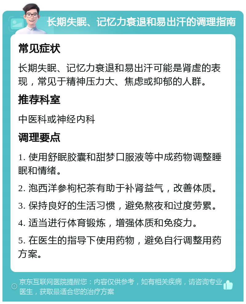 长期失眠、记忆力衰退和易出汗的调理指南 常见症状 长期失眠、记忆力衰退和易出汗可能是肾虚的表现，常见于精神压力大、焦虑或抑郁的人群。 推荐科室 中医科或神经内科 调理要点 1. 使用舒眠胶囊和甜梦口服液等中成药物调整睡眠和情绪。 2. 泡西洋参枸杞茶有助于补肾益气，改善体质。 3. 保持良好的生活习惯，避免熬夜和过度劳累。 4. 适当进行体育锻炼，增强体质和免疫力。 5. 在医生的指导下使用药物，避免自行调整用药方案。