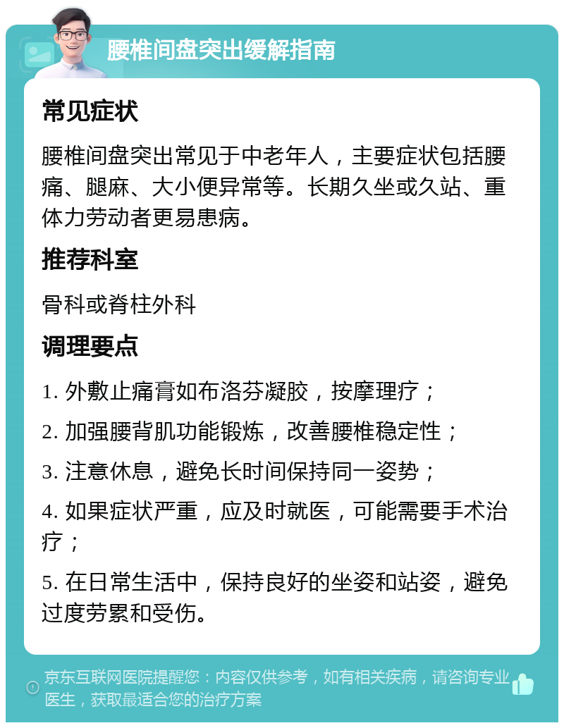 腰椎间盘突出缓解指南 常见症状 腰椎间盘突出常见于中老年人，主要症状包括腰痛、腿麻、大小便异常等。长期久坐或久站、重体力劳动者更易患病。 推荐科室 骨科或脊柱外科 调理要点 1. 外敷止痛膏如布洛芬凝胶，按摩理疗； 2. 加强腰背肌功能锻炼，改善腰椎稳定性； 3. 注意休息，避免长时间保持同一姿势； 4. 如果症状严重，应及时就医，可能需要手术治疗； 5. 在日常生活中，保持良好的坐姿和站姿，避免过度劳累和受伤。