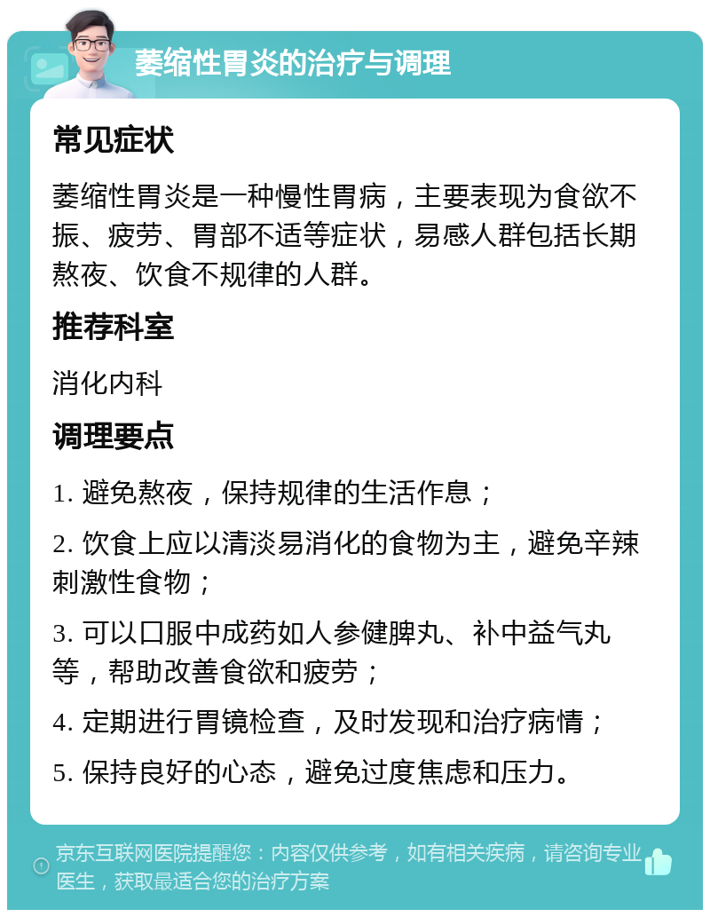 萎缩性胃炎的治疗与调理 常见症状 萎缩性胃炎是一种慢性胃病，主要表现为食欲不振、疲劳、胃部不适等症状，易感人群包括长期熬夜、饮食不规律的人群。 推荐科室 消化内科 调理要点 1. 避免熬夜，保持规律的生活作息； 2. 饮食上应以清淡易消化的食物为主，避免辛辣刺激性食物； 3. 可以口服中成药如人参健脾丸、补中益气丸等，帮助改善食欲和疲劳； 4. 定期进行胃镜检查，及时发现和治疗病情； 5. 保持良好的心态，避免过度焦虑和压力。