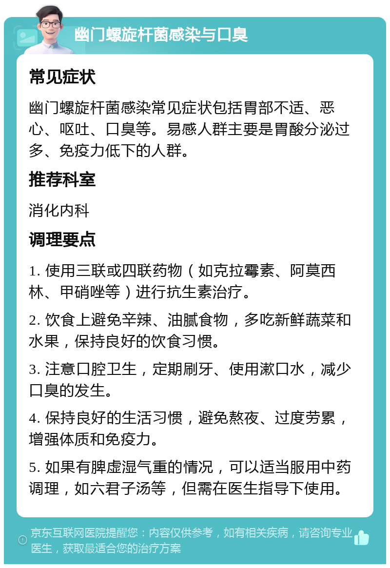 幽门螺旋杆菌感染与口臭 常见症状 幽门螺旋杆菌感染常见症状包括胃部不适、恶心、呕吐、口臭等。易感人群主要是胃酸分泌过多、免疫力低下的人群。 推荐科室 消化内科 调理要点 1. 使用三联或四联药物（如克拉霉素、阿莫西林、甲硝唑等）进行抗生素治疗。 2. 饮食上避免辛辣、油腻食物，多吃新鲜蔬菜和水果，保持良好的饮食习惯。 3. 注意口腔卫生，定期刷牙、使用漱口水，减少口臭的发生。 4. 保持良好的生活习惯，避免熬夜、过度劳累，增强体质和免疫力。 5. 如果有脾虚湿气重的情况，可以适当服用中药调理，如六君子汤等，但需在医生指导下使用。