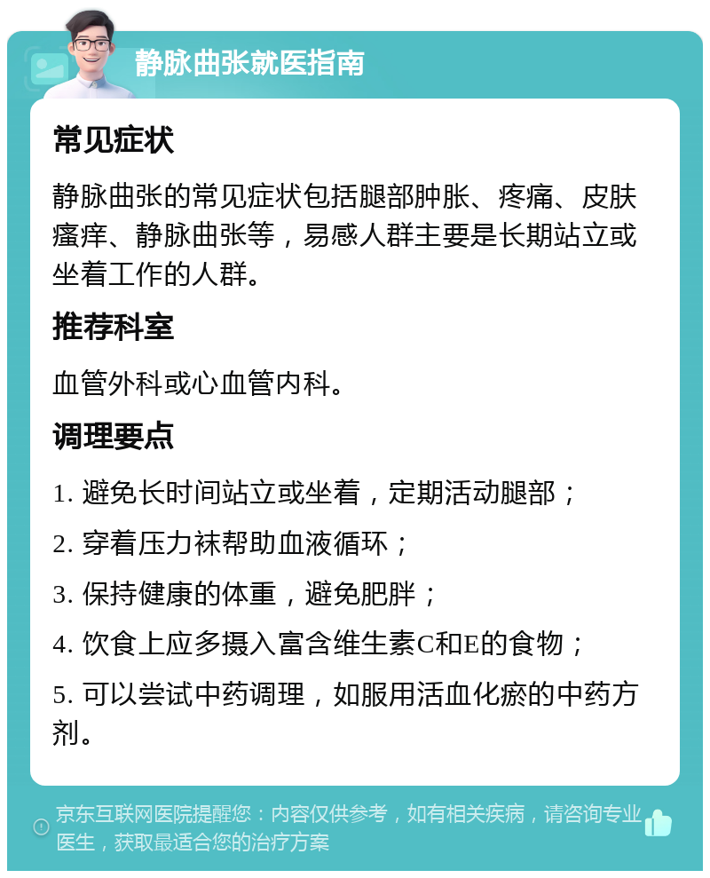 静脉曲张就医指南 常见症状 静脉曲张的常见症状包括腿部肿胀、疼痛、皮肤瘙痒、静脉曲张等，易感人群主要是长期站立或坐着工作的人群。 推荐科室 血管外科或心血管内科。 调理要点 1. 避免长时间站立或坐着，定期活动腿部； 2. 穿着压力袜帮助血液循环； 3. 保持健康的体重，避免肥胖； 4. 饮食上应多摄入富含维生素C和E的食物； 5. 可以尝试中药调理，如服用活血化瘀的中药方剂。