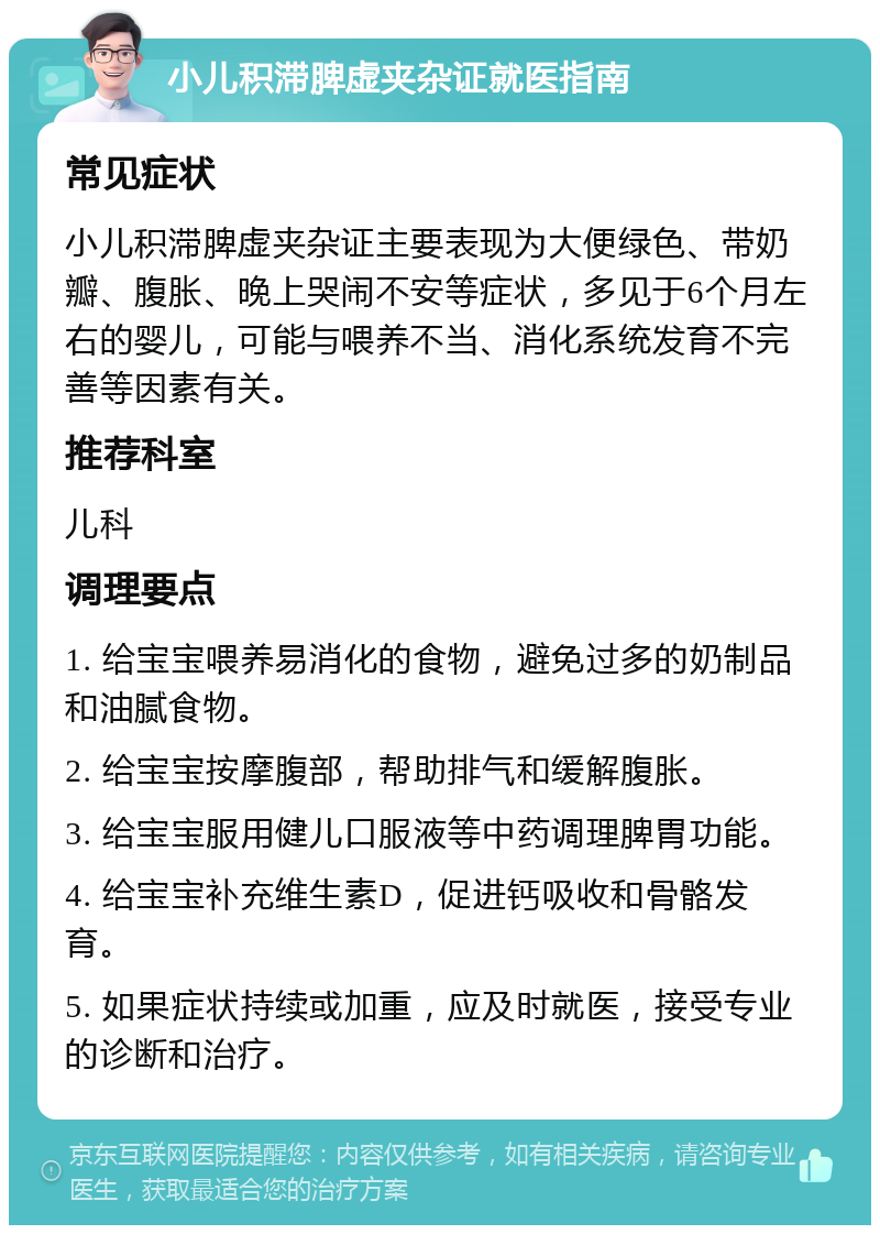 小儿积滞脾虚夹杂证就医指南 常见症状 小儿积滞脾虚夹杂证主要表现为大便绿色、带奶瓣、腹胀、晚上哭闹不安等症状，多见于6个月左右的婴儿，可能与喂养不当、消化系统发育不完善等因素有关。 推荐科室 儿科 调理要点 1. 给宝宝喂养易消化的食物，避免过多的奶制品和油腻食物。 2. 给宝宝按摩腹部，帮助排气和缓解腹胀。 3. 给宝宝服用健儿口服液等中药调理脾胃功能。 4. 给宝宝补充维生素D，促进钙吸收和骨骼发育。 5. 如果症状持续或加重，应及时就医，接受专业的诊断和治疗。