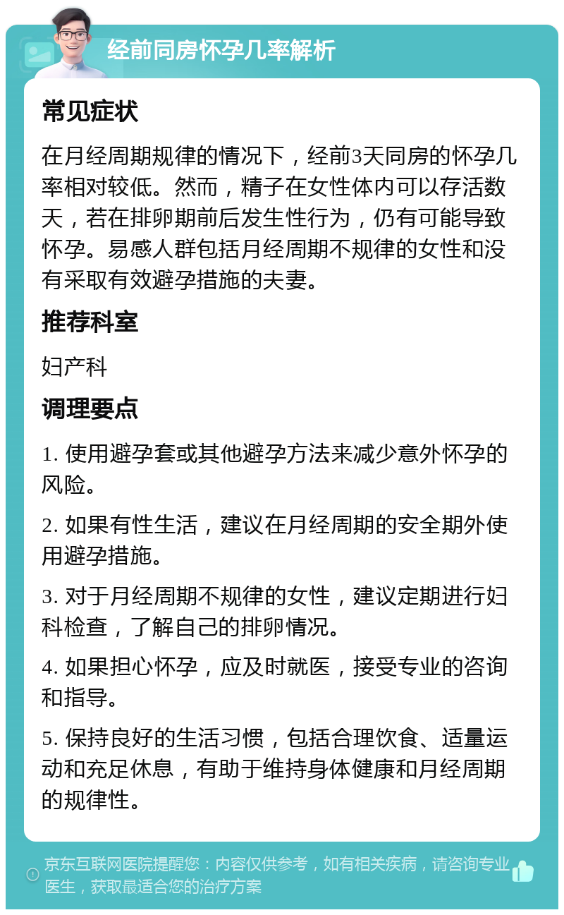 经前同房怀孕几率解析 常见症状 在月经周期规律的情况下，经前3天同房的怀孕几率相对较低。然而，精子在女性体内可以存活数天，若在排卵期前后发生性行为，仍有可能导致怀孕。易感人群包括月经周期不规律的女性和没有采取有效避孕措施的夫妻。 推荐科室 妇产科 调理要点 1. 使用避孕套或其他避孕方法来减少意外怀孕的风险。 2. 如果有性生活，建议在月经周期的安全期外使用避孕措施。 3. 对于月经周期不规律的女性，建议定期进行妇科检查，了解自己的排卵情况。 4. 如果担心怀孕，应及时就医，接受专业的咨询和指导。 5. 保持良好的生活习惯，包括合理饮食、适量运动和充足休息，有助于维持身体健康和月经周期的规律性。