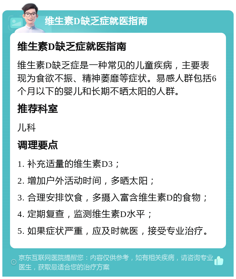 维生素D缺乏症就医指南 维生素D缺乏症就医指南 维生素D缺乏症是一种常见的儿童疾病，主要表现为食欲不振、精神萎靡等症状。易感人群包括6个月以下的婴儿和长期不晒太阳的人群。 推荐科室 儿科 调理要点 1. 补充适量的维生素D3； 2. 增加户外活动时间，多晒太阳； 3. 合理安排饮食，多摄入富含维生素D的食物； 4. 定期复查，监测维生素D水平； 5. 如果症状严重，应及时就医，接受专业治疗。