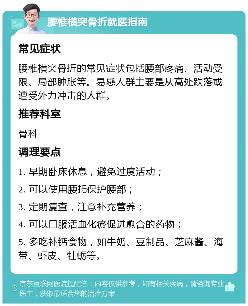 腰椎横突骨折就医指南 常见症状 腰椎横突骨折的常见症状包括腰部疼痛、活动受限、局部肿胀等。易感人群主要是从高处跌落或遭受外力冲击的人群。 推荐科室 骨科 调理要点 1. 早期卧床休息，避免过度活动； 2. 可以使用腰托保护腰部； 3. 定期复查，注意补充营养； 4. 可以口服活血化瘀促进愈合的药物； 5. 多吃补钙食物，如牛奶、豆制品、芝麻酱、海带、虾皮、牡蛎等。