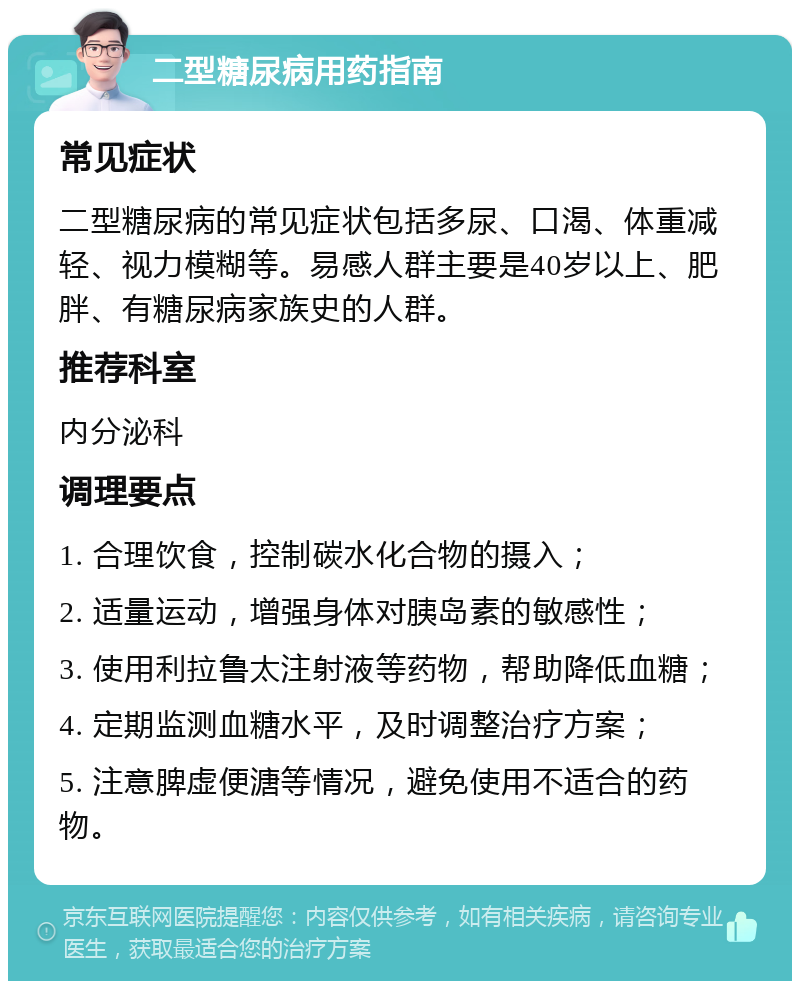 二型糖尿病用药指南 常见症状 二型糖尿病的常见症状包括多尿、口渴、体重减轻、视力模糊等。易感人群主要是40岁以上、肥胖、有糖尿病家族史的人群。 推荐科室 内分泌科 调理要点 1. 合理饮食，控制碳水化合物的摄入； 2. 适量运动，增强身体对胰岛素的敏感性； 3. 使用利拉鲁太注射液等药物，帮助降低血糖； 4. 定期监测血糖水平，及时调整治疗方案； 5. 注意脾虚便溏等情况，避免使用不适合的药物。