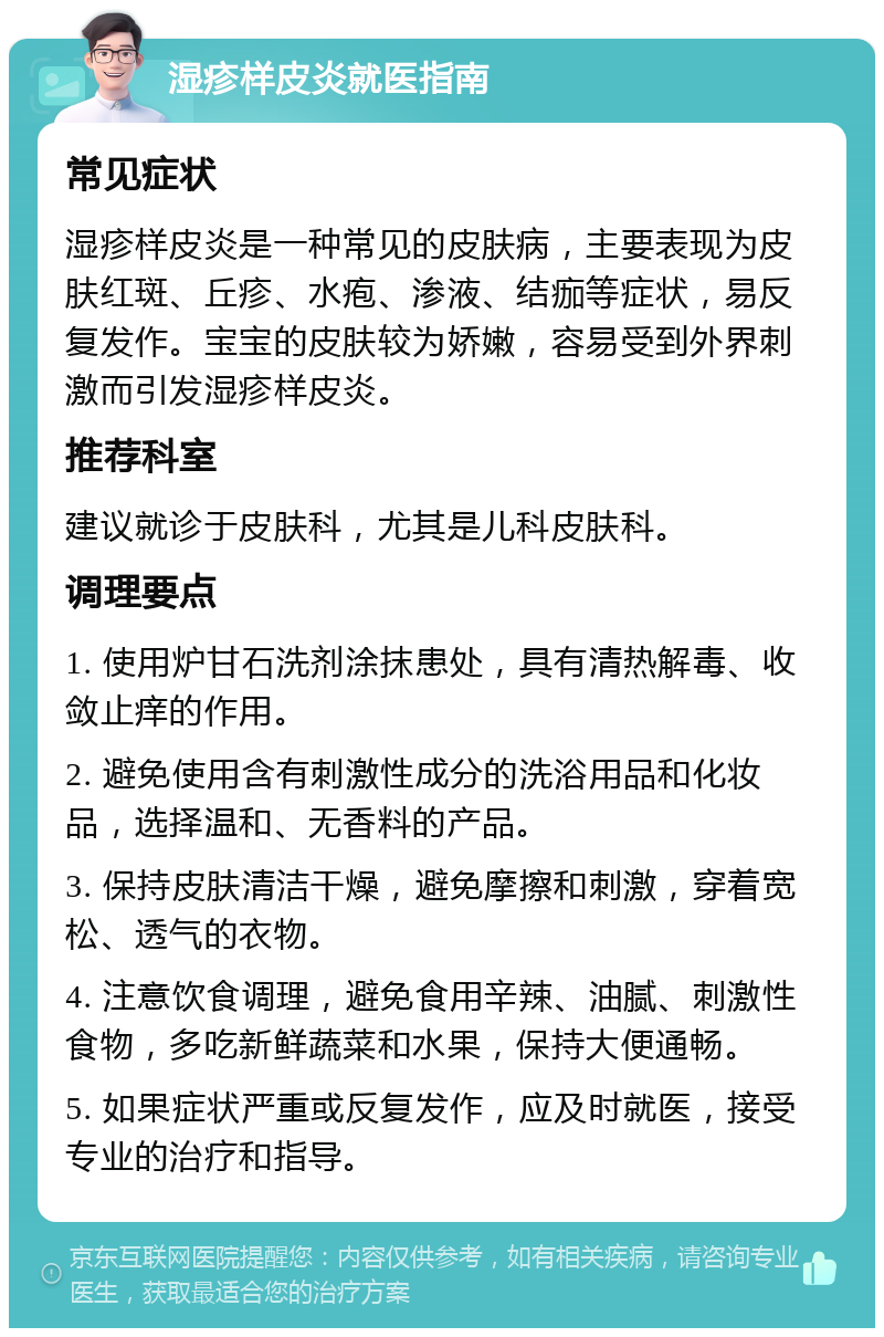 湿疹样皮炎就医指南 常见症状 湿疹样皮炎是一种常见的皮肤病，主要表现为皮肤红斑、丘疹、水疱、渗液、结痂等症状，易反复发作。宝宝的皮肤较为娇嫩，容易受到外界刺激而引发湿疹样皮炎。 推荐科室 建议就诊于皮肤科，尤其是儿科皮肤科。 调理要点 1. 使用炉甘石洗剂涂抹患处，具有清热解毒、收敛止痒的作用。 2. 避免使用含有刺激性成分的洗浴用品和化妆品，选择温和、无香料的产品。 3. 保持皮肤清洁干燥，避免摩擦和刺激，穿着宽松、透气的衣物。 4. 注意饮食调理，避免食用辛辣、油腻、刺激性食物，多吃新鲜蔬菜和水果，保持大便通畅。 5. 如果症状严重或反复发作，应及时就医，接受专业的治疗和指导。