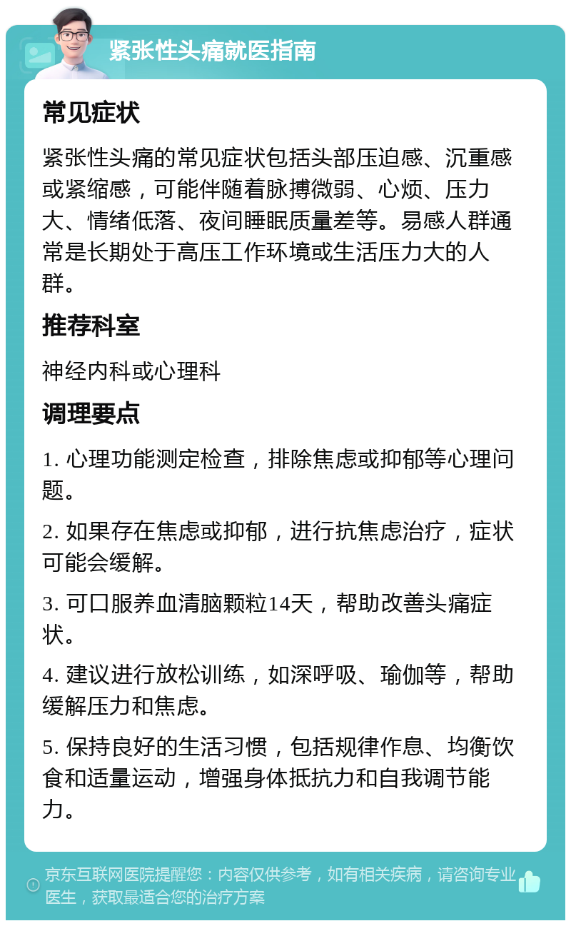 紧张性头痛就医指南 常见症状 紧张性头痛的常见症状包括头部压迫感、沉重感或紧缩感，可能伴随着脉搏微弱、心烦、压力大、情绪低落、夜间睡眠质量差等。易感人群通常是长期处于高压工作环境或生活压力大的人群。 推荐科室 神经内科或心理科 调理要点 1. 心理功能测定检查，排除焦虑或抑郁等心理问题。 2. 如果存在焦虑或抑郁，进行抗焦虑治疗，症状可能会缓解。 3. 可口服养血清脑颗粒14天，帮助改善头痛症状。 4. 建议进行放松训练，如深呼吸、瑜伽等，帮助缓解压力和焦虑。 5. 保持良好的生活习惯，包括规律作息、均衡饮食和适量运动，增强身体抵抗力和自我调节能力。