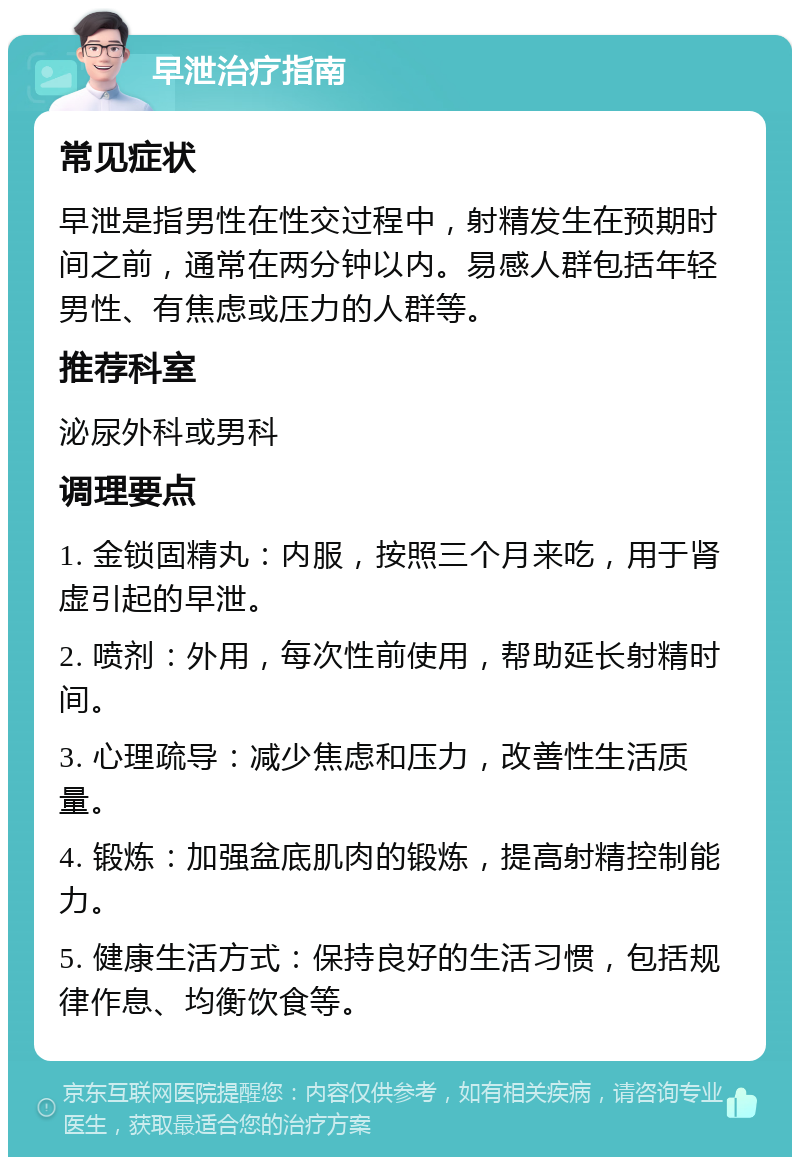 早泄治疗指南 常见症状 早泄是指男性在性交过程中，射精发生在预期时间之前，通常在两分钟以内。易感人群包括年轻男性、有焦虑或压力的人群等。 推荐科室 泌尿外科或男科 调理要点 1. 金锁固精丸：内服，按照三个月来吃，用于肾虚引起的早泄。 2. 喷剂：外用，每次性前使用，帮助延长射精时间。 3. 心理疏导：减少焦虑和压力，改善性生活质量。 4. 锻炼：加强盆底肌肉的锻炼，提高射精控制能力。 5. 健康生活方式：保持良好的生活习惯，包括规律作息、均衡饮食等。